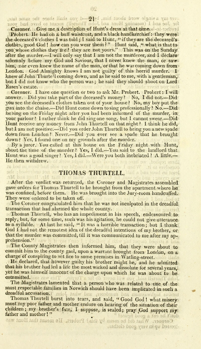 9iTi£2 oiii aisrfa iterig 00^ b—tfftd *mirf Jwods blow slgnias x&aisy^ jijo^ b&d ovjsd oj tasdin (IbiiudT ndol bns inuH gninjBam) I has sol lot Coroner. Give me a description of Hunt's dress at thatdifai«:i5l-n/-i9riioid Probert. He had on a buff waistcoat, and a black handkerchief: they were the deceased's clothes I was told ; I said to Hunt,  if they are the deceased's clothes, good God ! how can you wear them ?  Hunt said,  what is that to you whose clothes they are? they are not yours. This was on the Sunday after the murder.—I will only say that I am not the murderer, and I declare solemnly before my God and Saviour, that I never knew the man, or saw him, nor even knew the name of the man, or that he was coming down from London. God Almighty knows I am not guilty of this horrid murder. I knew of John Thurtell coming down, and as he said to me, with a gentleman, but I did not know who the person was; he said they should shoot on Lord Essex's estate. Coroner. I have one question or two to ask Mr. Probert. Probert: I will answer. Did you take part of the deceased's money? No, I did not.—Did you see the deceased's clothes taken out of your house? No, my boy put the gun into the chaise.—Did Hunt come down to sing professionally? No.—Did he sing on the Friday night after you had been informed of the murder, in your parlour? I rather think he did sing one song, but I cannot swear.—Did Hunt receive any money from John Thurtell on that night? I think he did, but I am not positive.—Did you order John Thurtell to bring you a new spade down from London ? Never.—Did you ever see a spade that he brought down ? Yes, I found one on my grounds after the murder. By a juror. You called at this house on the Friday night with Hunt, about the time of the murder? Yes, I did.—You said to the landlord that Hunt was a good singer? Yes, 1 did.—Were you both inebriated ? A little.—> He then withdrew. THOMAS THURTELL, After the verdict was returned, the Coroner and Magistrates assembled gave orders for Thomas Thurtell to be brought from the apartment where he was confined, before them. He was brought into the Jury-room handcuffed. They were ordered to be taken off. The Coroner congratulated him that he was not inculpated in the dreadful transaction that had alarmed the whole county. Thomas Thurtell, who has an impediment in his speech, endeavoured to reply, but, for some time, such was his agitation, he could not give utterance to a syllable. At last he said, f* It was a horrible transaction; but I thank God 1 had not the remotest idea of the dreadful intentions of my brother, or that the murder was committed, till it was communicated to me after my ap- prehension. The County Magistrates then informed him, that they were about to commit him to the county gaol, upon a warrant brought from London, on a charge of conspiring to set fire to some premises in Watling-street. He declared, that however guilty his brother might be, and he admitted that his brother had led a life the most wicked and dissolute for several years, yet he was himself innocent of the charge upon which he was about to be committed. The Magistrates lamented that a person who was related to one of the most respectable families in Norwich should have been implicated in such a dreadlul accusation, Thomas Thurtell burst into tears, and said, « Good God! what misery must my poor father and mother endure on hearing of the situation of their children; my brother's fate, I suppose, is sealed; pray God support my father and mother!