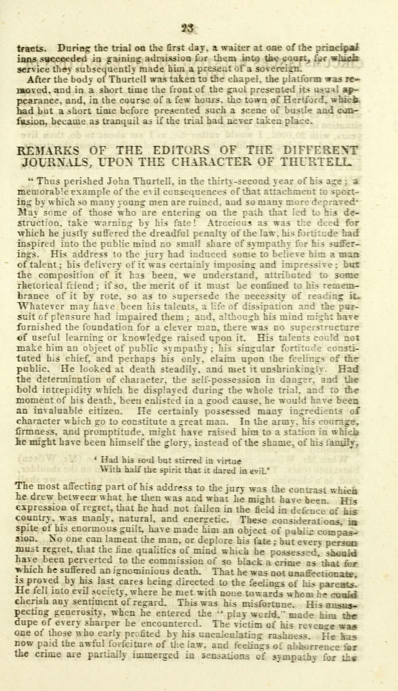 tracts. During the trial on the first day, a waiter at one of the principal inns succeeded in gaining admission for them into the court, fur whicis service th»y subsequently made him a present of a sovereign. After the body of Thurtell was taken to the chapel, the platform was re- moved, and in a short time the front of the gaol presented its usuhI ap- pearance, and, in the course of a few hours, the town of Hertford, wbick had but a short time before presented such a scene of bustle and can- fusion, became as tranquil as if the trial had never taken place. REMARKS OF THE EDITORS OF THE DIFFERENT JOURNALS, LPON THE CHARACTER OF THURTELL 44 Thus perished John Thurtell, in the thirty-second year of his age j a memorable example of the e^il consequences of that attachment to sport- ing by w hich so many young men are ruined, and so many more depraved- May some of those who are entering on the path that ied to his de- struction, take warning by his fate! Atrocious as was the deed for which he justly suffered the dreadful penalty of the law, his fortitude had inspired into the public mind no small share of sympathy for his suffer- ings. His address to the jury had induced some to believe him a man of talent; his delivery of it was certainly imposing and impressive; but the composition of it has been, we understand, attributed to some rhetorical friend; if so, the merit of it must be confined to his remem- brance of it by rote, so as to supersede the necessity of reading it- Whatever may have been his talents, a life of dissipation and the pur- suit of pleasure had impaired them ; and, although his mind might have furnished the foundation for a clever man, there was no superstructure of useful learning or knowledge raised upon it. His talents could not make him an object of public sympathy ; his singular fortitude consti- tuted his chief, and perhaps his only, claim upon the feelings of the public. He looked at death steadily, and met it unshrinkingly. Had the determination of character, the self-possession in danger, and the bold intrepidity which he displayed during the whole trial, and to the moment of his death, been enlisted in a good cause, he would have bees an invaluable citizen. He certainly possessed many ingredients of character which go to constitute a great man. In the army, his courage,, firmness, and promptitude, might have raised him to a station in wbics he might have been himself the glory, instead of the shame,^ of his family, 1 Had his soul but stirred in virtue With half the spirit that it dared in evil.' The most affecting part of his address to the jury was the contrast whicii he drew between what he then was and what he might have been His expression of regret, that he had not fallen in the field in defence of his country, was manly, natural, and energetic. These considerat ous. sa spite of his enormous guilt have made him an object of public cotaoaa- sion. No one can lament the man, or deplore his fate; but every person must regret, that the fine qualities of mind which he possessed,' should have been perverted to the commission of so biack a crime as'that m* yvhich he suffered an ignominious death. That he was not unaffeetionaie is proved by his last cares being directed to the feelings of hLs parents! He fell into evil society, where he met with none towards whom he exjaid cherish any sentiment of regard. This was his misfortune. His unsus- pecting generosity, when he entered the  play world, made him the dupe of every sharper he encountered. The victim of his revenge was one of those who early profited by his uncalculating rashness. He las now paid the awful forfeiture of the law, and feelings of abhorrence for the crime are partially immerged in sensations of sympathy for th*