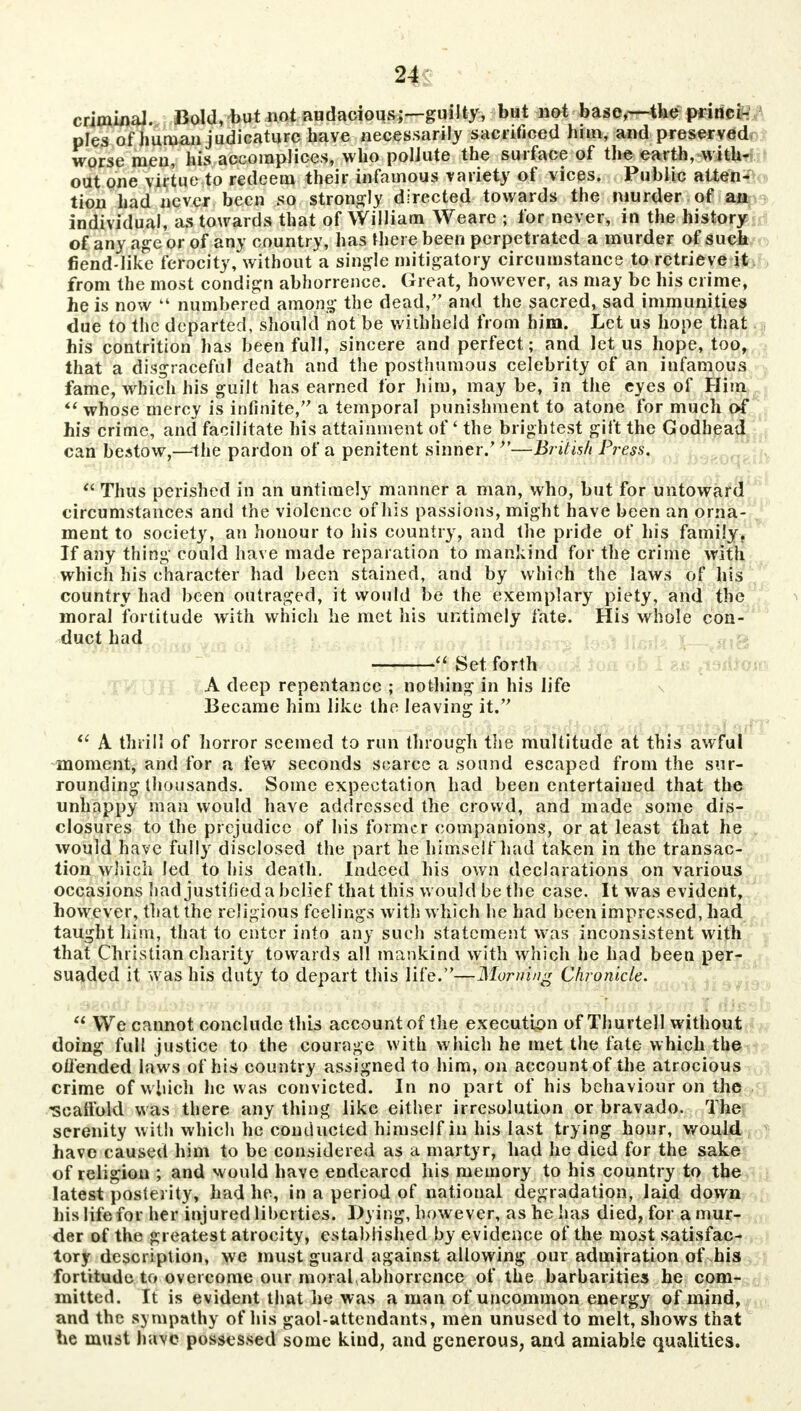 criminal. Bold, but not audacious;—guilty, but not base,~-the princi- ples of human judicature have necessarily sacrificed him-, and preserved worse men, his accomplices, who pollute the surface of the earth, with- out one virtue to redeem their infamous variety of vices. Public atten- tion had never been so strongly directed towards the murder of an individual, as towards that of William Weare ; for never, in the history of any age or of any country, has there been perpetrated a murder of such fiend-like ferocity, without a single mitigatory circumstance to retrieve it. from the most condign abhorrence. Great, however, as may be his crime, he is now 44 numbered among the dead/' and the sacred, sad immunities due to the departed, should not be withheld from him. Let us hope that his contrition has been full, sincere and perfect; and let us hope, too, that a disgraceful death and the posthumous celebrity of an infamous fame, which his guilt has earned for hiru, may be, in the eyes of Him  whose mercy is infinite, a temporal punishment to atone for much of his crime, and facilitate his attainment of' the brightest gift the Godhead can bestow,—the pardon of a penitent sinner/ *'—British Press.  Thus perished in an untimely manner a man, who, but for untoward circumstances and the violence of his passions, might have been an orna- ment to society, an honour to his country, and the pride of his family. If any thing could have made reparation to mankind for the crime with which his character had been stained, and by which the laws of his country had been outraged, it would be the exemplary piety, and the moral fortitude with which he met his untimely fate. His whole con- duct had  Set forth A deep repentance ; nothing in his life Became him like the leaving it.  A thrill of horror seemed to run through the multitude at this awful moment, and for a few seconds scarce a sound escaped from the sur- rounding thousands. Some expectation had been entertained that the unhappy man would have addressed the crowd, and made some dis- closures to the prejudice of his former companions, or at least that he would have fully disclosed the part he himself had taken in the transac- tion which led to his death. Indeed his own declarations on various occasions had justified a belief that this would be the case. It was evident, however, that the religious feelings with which he had been impressed, had taught him, that to enter into any such statement was inconsistent with that Christian charity towards all mankind with which he had been per- suaded it was his duty to depart this life.—Morning Chronicle.  We cannot conclude this account of the execution of Thurtell without doing full justice to the courage with which he met the fate which the oil'ended laws of his country assigned to him, on account of the atrocious crime of which he was convicted. In no part of his behaviour on the -scaffold was there any thing like either irresolution or bravado. The serenity with which he conducted himself in his last trying hour, would have caused him to be considered as a martyr, had he died for the sake of religion ; and would have endeared his memory to his country to the latest posterity, had he, in a period of national degradation, laid down his life for her injured liberties. Dying, however, as he has died, for a mur- der of the greatest atrocity, established by evidence of the most satisfac- tory description, we must guard against allowing our admiration of his fortitude to overcome our moral (abhorrcnce of the barbarities he com- mitted. It is evident that he was a man of uncommon energy of mind, and the sympathy of his gaol-attendants, men unused to melt, shows that he must have possessed some kind, and generous, and amiable qualities.