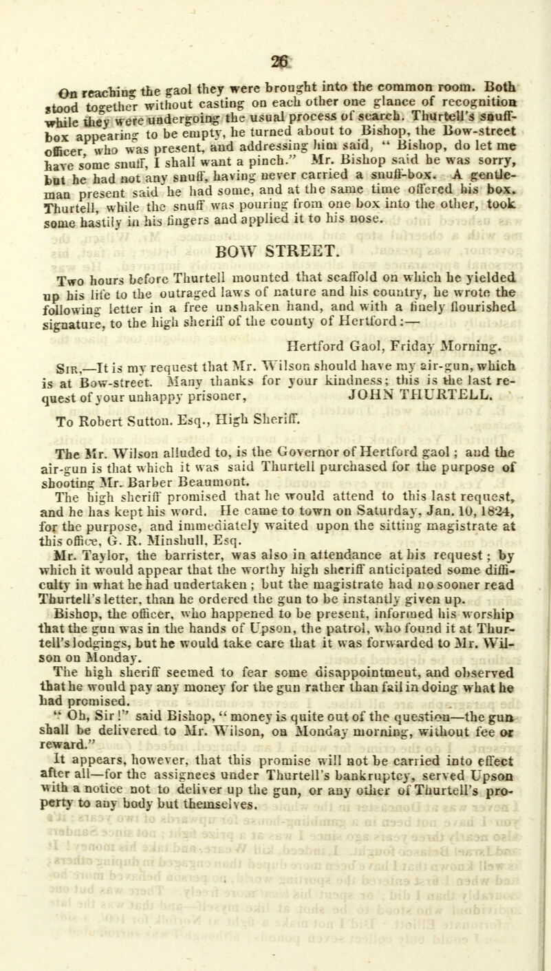 28 On reacbin* the gaol they were brought into the common room. Both stood together without casting on each other one glance of recognition ■while the°y were undergoing the usual process of search. Thurtell's snuff- box appearing to be eniptv, he turned about to Bishop, the Bow-street officer who was present, and addressing him said, 44 Bishop, do let me have some snuff, I shall want a pinch. Mr. Bishop said be was sorry, but he had not any snuff, having never carried a snufl-box. A gentle- man present said he had some, and at the same time offered his box. Thurtell, while the snuff was pouring from one box into the other, took some hastily in his fingers and applied it to his nose. BOW STREET. Two hours before Thurtell mounted that scaffold on which he yielded up his life to the outraged law s of nature and his country, he wrote the following letter in a free unshaken hand, and with a finely flourished signature, to the high sheriff of the county of Hertford:— Hertford Gaol, Friday Morning. gIR?—it is my request that Mr. Wilson should have my air-gun, which is at Bow-street. Many thanks for your kindness; this is the last re- quest of your unhappy prisoner, JOHN THURTELL. To Robert Sutton. Esq., High Sheriff. The Mr. Wilson alluded to, is the Governor of Hertford gaol; and the air-gun is that which it was said Thurtell purchased for the purpose of shooting Mr. Barber Beaumont. The high sheriff promised that he would attend to this last request, and he has kept his word. He came to town on Saturday. Jan. 10,1834, for the purpose, and immediately waited upon the sitting magistrate at this office, G. R. Minshull. Esq. Mr. Taylor, the barrister, was also in attendance at his request; by which it would appear that the worthy high sheriff anticipated some diffi- culty' in what he had undertaken ; but the magistrate had no sooner read Thurtell's letter, than he ordered the gun to be instantly given up. Bishop, the officer, who happened to be present, informed his worship that the gun was in the hands of Upson, the patrol, who found it at Thur- tell's lodgings, but he would take care that it was forwarded to Mr. Wil- son on Monday. The high sheriff seemed to fear some disappointment, and observed that he would pay any money for the gun rather than fail in doing what he bad premised.  Oh, Sir ! said Bishop,  money is quite out of the question—the gun shall be delivered to Mr. Wilson, on Monday morning, without fee or reward. It appears, however, that this promise will not be carried into effect after all—for the assignees under Thurtell's bankruptcy, served Upson with a notice not to deliver up the gun, or any other of Thurtell's pro- perty to any body but themselves.