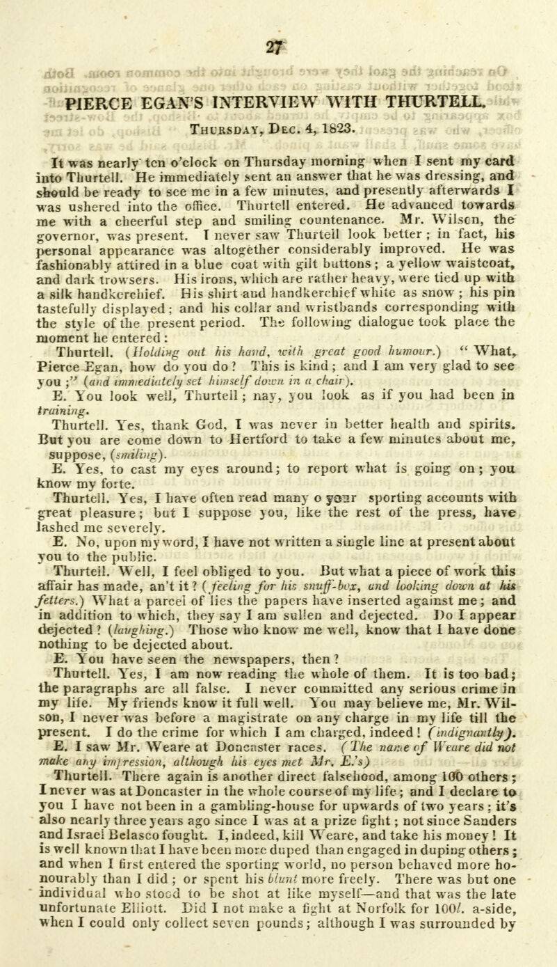 dioQ. .fliooi nomiooo oim iti^void stow ^srii loijg ad* ^nrrfa^dT oO , aohia>oo37 lo ojmjcJ^ sao r^dia ik>ss ao ^abzso luoriiiw laiiisgoJ beoit PIERCE EGAN'S INTERVIEW WITH THURTELL. }99iie-voiI 'Jill rqeri*iH' o. -'isorui srl . /Jqmy $>*J oJ ^nnjidqqs xod Thursday, Dec. 4, 1823. Vfno2 saw ^ 1^* qcuteiil <iH *\ jojuq £ ia^w iteda I Jiuog smos »v«*j It was nearly ten o'clock on Thursday morning when I sent ray card into Thurtell. He immediately sent an answer that he was dressing, and should be ready to see me in a few minutes, and presently afterwards I was ushered into the office. Thurtell entered. He advanced towards me with a cheerful step and smiling countenance. Mr. Wilscn, the governor, was present. T never saw Thurtell look better ; in fact, his personal appearance was altogether considerably improved. He was fashionably attired in a blue coat with gilt buttons ; a yellow waistcoat, and dark trowsers. His irons, which are rather heavy, were tied up with a silk handkerchief. His shirt aud handkerchief white as snow ; his pin tastefully displayed; and his collar and wristbands corresponding with the style of the present period. The following dialogue took place the moment he entered: Thurtell. (Holding out his heard, with great good humour.)  Whatr Pierce Egan, how do you do ? This is kind ; and I am very glad to see you ; (and immediately set himself down in a chair). E. You look well, Thurteil; nay, you look as if you had been in training. Thurtell. Yes, thank God, I was never in better health and spirits. But you are come down to Hertford to take a few minutes about me, suppose, (smiling). E. Yes, to cast my eyes around; to report what is going on ; you know my forte. Thurtell. Yes, I have often read many o your sporting accounts with great pleasure; but I suppose you, like the rest of the press, have lashed me severely. E. No, upon my word, I have not written a single line at present about you to the public. Thurteil. Well, I feel obliged to you. But what a piece of work this affair has made, an't it? (feeling fur his snitft-box, and looking dozen at his fetters.) What a parcel of lies the papers have inserted against me; and in addition to which, they say I am sullen and dejected. Do I appear dejected ? (laughing.) Those who know me w ell, know that I have done nothing to be dejected about. E. You have seen the newspapers, then ? Thurtell. Yes, I am now reading the whole of them. It is too bad; the paragraphs are all false. I never committed any serious crime in my life. My friends know it full well. You may believe me, Mr. Wil- son, I never was before a magistrate on any charge in my life till the present. I do the crime for which I am charged, indeed! (indignantlyJ. E. I saw Mr. Weare at Doncnster races. (The natue of Weare did not make any impression, although his eyes met Mr. E.'s) Thurtell. There again is another direct falsehood, among 100 others ; I never was atDoncaster in the whole course of my life; and I declare to you I have not been in a gambling-house for upwards of two years : it's also nearly three years ago since I was at a prize fight; not since Sanders and Israel Belasco fought. I, indeed, kill Weare, and take his money ! It is well known that I have been more duped than engaged in duping others ; and when I first entered the sporting world, no person behaved more ho- nourably than 1 did ; or spent his blunt more freely. There was but one individual who stood to be shot at like myself—and that was the late unfortunate Elliott Did I not make a fight at Norfolk for 100/. a-side, when I could only collect seven pounds; although I was surrounded by