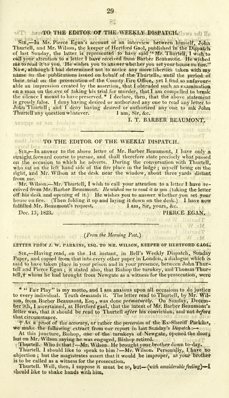 8£ -f V v *AT> TO THE EDITOR OF THE WEEKLY DISPATCH. ,m H* Sir SA Mr. Pierce Egan's account of an interview between himself, John Thurtell, and Mr. Wilson, the keeper of Hertford Gaol, published in the Dispatch of last Sunday, the latter i6 represented to have said  Mr. Thurtell, I wish to call your attention to a letter I have received from Barber Beaumont. He wished me to read it to you. He wishes you to answer whether you set your house on fire. Now, although I had determined not to notice any more liberties taken with my name in the publications issued on behalf of the Thurtells, until the period of their trial on the prosecution of the County Fire Office, yet I find so unfavour- able an impression created by the assertion, that I obtruded such an examination on a man on the eve of taking his trial for murder, that I am compelled to break the silence I meant to have preserved. * I declare, then, that the above statement is grossly false. I deny having desired or authorized any one to read any letter to John Thurtell; and I deny having desired or authorized any one to ask John Thurtell any question whatever. I am, Sir, &c. I. T. BARBER BEAUMONT. TO THE EDITOR OF THE WEEKLY DISPATCH. fig-tort ba& asfcoo odi isdt ,9tt£orfT v >-dy>< ad* Jiitf-yeto « m <f»/l-dcf« oi Sir,-—In answer to the above letter of Mr. Barber Beaumont, I have only a straightforward course to pursue, and shall therefore state precisely what passed on the occasion to which he adverts. During the conversation with Thurtell, who sat on the left hand side of the fire place in the lodge ; myself being on the right, and Mr. Wilson at the desk near the window, about three yards distant from me. Mr. W ilson.—Mr. Thurtell, I wish to call your attention to a letter 1 have re- ceived from Mr. Barber Beaumont. Hetvished me to read it to you (taking the letter off his desk and opening of it.) He wishes you to answer whether you set your house on fire. (Then folding it up and laying it down on the desk.) I have now fulfilled Mr. Beaumont's request. I am, Sir, yours, &c. Dec. 13, 1823. PIERCE EGAN, : iM • . ..faid i>i n%'*.vii,oJf oMk hlvQ&K I IteiujrfT '* (From the Morning Post.) LETTER FROM J. W. PARKINS, ESQ. TO MR. WILSON, KEEPER OF HERTFORD GAOL. Sir,—Having read, on the 1st instant, in Bell's Weekly Dispatch, Sunday Paper, and copied from that into every other paper in London, a dialogue which is said to have taken place in your prison and in your presence, between John Thur- tell and Pierce Egan ; it stated also, that Bishop the turnkey, and Thomas Thur- tell ,f whom he had brought from Newgate as a witness for the prosecution, were *  Fair Play is my motto, and I am anxious upon all occasions to do justice to every individual. Truth demands it. The letter read to Thurtell, by Mr. Wil- son, from Barber Beaumont, Esq., was done prematurely. On Sunday, Decem- ber 9th, I ascertained, at Hertford gaol, that the intent of Mr. Barber Beaumont's letter was, that it should be read to Thurtell after his conviction, and not before that circumstance. t As a proof of the accuracy, or rather the perversion of the Ex-SherifF Parkins, we make the following extract from our report in last Sunday's Dispatch At this juncture, Bishop, one of the turnkeys of Newgate, opened the door j but on Mr. Wilson saying he was engaged, Bishop retired. Thurtell. Who is that ?—Mr. Wilson. He brought your brother down to-day. Thurtell. 1 should like to speak to him ?—Mr. Wilson. Personally, I have no objection ; but the magistrates assert that it would be improper, as your brother is to be called as a witness for the prosecution. Thurtell. Well, then, I suppose it must be so, but—(with considerablefeeling)—<i should like to shake hands with him,