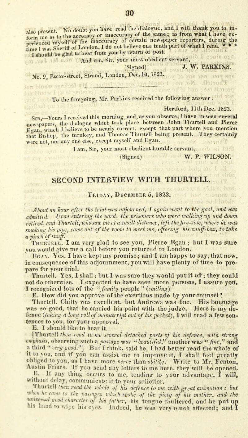 *lso present. No doubt you have read the dialogue, and I will thank you to in- form in e as to the accuracy or inaccuracy of the same; as from what I have ex- rSSnceti myself of the inaccuracy of certain newspaper reporters, during the time I was Sheriff of London, I do not believe one tenth part of what 1 read. * * * I should be glad to hear from you by return of post. And am, Sir, your most obedient servant, (Signed) J. W. PARKINS. No. 9, Essex-street, Strand, London, Dec. 10, 1823. To the foregoing, Mr. Parkins received the following answer: Hertford, 11th Dec. 1823. gIR Yours I received this morning, and, as you observe, I have in seen several newspapers, the dialogue which took place between John Thurtell and Pierce Esan, which I believe to be nearly correct, except that part where you mention that Bishop, the turnkey, and Thomas Thurtell being present. They certainly were not, nor any one else, except myself and Egan. I am, Sir, your most obedient humble servant, (Signed) W. P. WILSON. SECOND INTERVIEW WITH THURTELL. Friday, December 5, 1823. About an hour after the trial was adjourned, I again went to the gaol, and was admitttd. Upon entering the yard, the prisoners who were walking up and down retired, and L'hurtell, who saw me at a small distance, left thefire-side, where he was smoking his pipe, came out of the room to meet me, offering his snuff-box, to take a pinch of snuff. Thurtell. I am very glad to see you, Pierce Egan ; but I was sure you would give me a call before you returned to London. Egan. Yes, I have kept my promise; and I am happy to say, that now, inconsequence of this adjournment, you will have plenty of time to pre- pare for your trial. Thurtell. Yes, I shall; hut I was sure they would put it off; they could not do otherwise. I expected to have seen more persons, I assure you. I recognized lots of the family people (smiling). E. How did you approve of the exertions made by your counsel? Thurtell. Chitty was excellent, but Andrews was fine. His language was so good, that he carried his point with the judge. Here is my de- fence (taking a long roll of manuscript out of his pocket), I will read a few sen- tences to you, for your approval. E. I should like to hear it. [Thurtell then read to me several detached parts of his defence, with strong emphasi*, observing such a passage was beautiful, another was fine, and a third  very good.] But I think, said he, I had better read the whole of it to you, and if you can assist me to improve it, I shall feel greatly obliged lo you, as I have more nerve than ability. Write to Mr. Fenton, Austin Friars. If you send any letters to me here, they will be opened. F. It' any thing occurs to me, tending to your advantage, I will, without delay, communicate it to your solicitor. Thurtell then read the whole of his defence to me with great animation : but when he came to the passages which spoke of the piety of his mother, and the mfomdgaed character of his father, his 'tongue faultered, and he put up his hand to wipe his eyes. Indeed, he was very much affected; and I