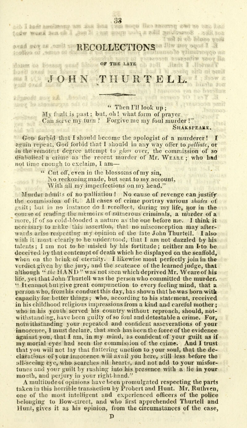 tfm mmJk i am 'iHMp ^pfiifainc) RECOLLECTIONS OF THE LATE J OH N ITHURTELL  Then I'll look up; My fault is past; but, oh ! wliat form of prayer Can serve my turn ? Forgive me my foul murder V Shakspeake. God forbid that I should become the apologist of a murderer! I again repeat, God forbid that I should in any way offer to palliate, or in the remotest degree attempt to gloss over, the commission of so diabolical a crime as the recent murder of Mr. Weare ; who had not time enough to exelaim, I am—  Cut off, even in the blossoms of my sin, lio reckoning made, but sent to my account, With all my imperfections on my head/' Murder admits of no palliation ! No cause of revenge can justify the commission of it. All eases of crime portray various shades of guilt; but in no instance do i recollect, during my life, nor in the course of reading the memoirs of numerous criminals, a murder of a more, if of so cold-blooded a nature as the one before me. J think it necessary to make this assertion, that no misconception may after- wards arise respecting my opinion of the late John Thurteil. I also wish it most clearly to be understood, that I am not dazzled by his talents; I am not to be misled by his fortitude; neither am I*to be deceived by that contempt of death which he displayed on the scaffold, when on the brink of eternity. I likewise most perfectly join in the verdict given by the jury, and the sentence of the learned judge, that although  the HANI) V was not seen which deprived Mr. Weare of his life, yet that John Thurteil was the person who committed the murder.  It cannot but give great compunction to every feeling mind, that a person who, from his conduct this day, has shown that he was born with capacity for better things ; who, according to his statement, received in his childhood religious impressions from a kind and careful mother; who in his youth served his country without reproach, should, not- withstanding, have been guilty of so foul and detestable a crime. For, notwithstanding your repeated and confident asseverations of your innocence, I must declare, that such has been the force of the evidence against you, that I am, in my mind, as confident of your guilt as if my mortal eyes had seen the commission of the crime. And 1 trust that you will not lay that flattering unction to your soul, that the de- clarations of your innocence will avail you here, still less before the all-seeing eye, who searches ail hearts, and not add to your misfor- tunes and your guilt by rushing into his presence with a lie in your mouth, and perjury in your right-hand/7 A multitude of opinions have been promulgated respecting the parts taken in this horrible transaction by Probert and Hunt. Mr. Ruthven, one of the most, intelligent and experienced officers of the police belonging to Bow-street, and who first apprehended Thurteil and Hunt, gives it as his ©pinion, from the circumstances of the case, P