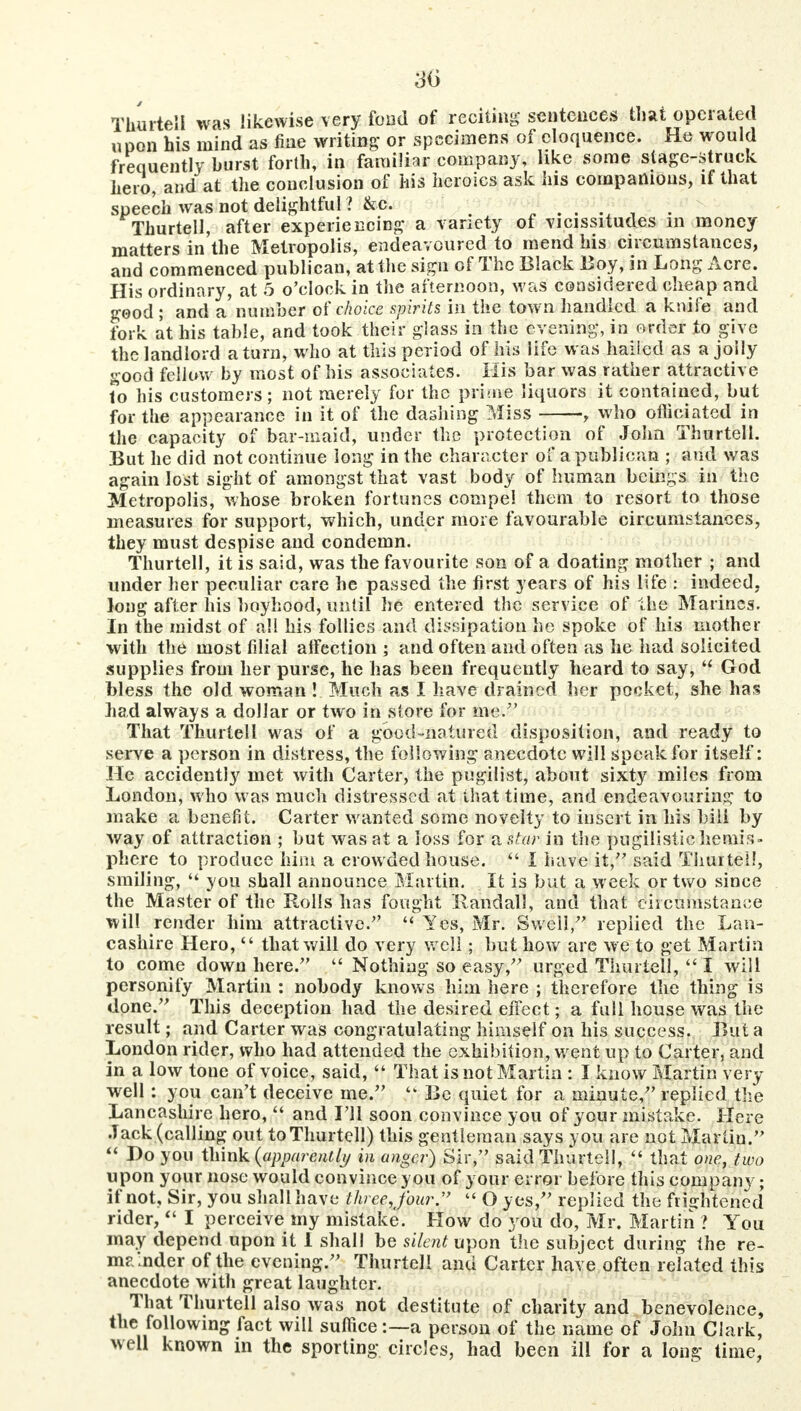 3iy Thurteil was likewise very fond of reciting sentences that operated upon his mind as fine writing or specimens of eloquence. He would frequently burst forth, in familiar company, like some stage-struck hero, and at the conclusion of his heroics ask his companions, if that speech was not delightful ? &c. ...... Thurteil, after experiencing a variety of vicissitudes in money matters in the Metropolis, endeavoured to mend his circumstances, and commenced publican, at the sign of The Black Boy, in Long Acre. His ordinary, at 5 o'clock in the afternoon, was considered cheap and good ; and a number ot choice spirits in the town handled a knife and fork at his table, and took their glass in the evening, in order to give the landlord a turn, who at this period of his life was hailed as a jolly good fellow by most of his associates. His bar was rather attractive to his customers; not merely for the prime liquors it contained, but for the appearance in it of the dashing Miss , who officiated in the capacity of bar-maid, under the protection of John Thurteil. But he did not continue long in the character of a publican ; and was again lost sight of amongst that vast body of human beings in the Metropolis, whose broken fortunes compel them to resort to those measures for support, which, under more favourable circumstances, they must despise and condemn. Thurteil, it is said, was the favourite son of a doating mother ; and under her peculiar care he passed the first years of his life : indeed, long after his boyhood, until he entered the service of the Marines. In the midst of all his follies and dissipation he spoke of his mother with the most filial affection ; and often and often as he had solicited supplies from her purse, he has been frequently heard to say,  God bless the old woman ! Much as I have drained her pocket, she has Lad always a dollar or two in store for me. That Thurteil was of a good-natured disposition, and ready to serve a person in distress, the following anecdote will speak for itself: He accidently met with Carter, the pugilist, about sixty miles from London, who was much distressed at that time, and endeavouring to make a benefit. Carter wanted some novelty to insert in his bill by way of attraction j but was at a loss for a star in the pugilistic hemis- phere to produce him a crowded house.  I have it, said Thurteil, smiling,  you shall announce Martin. It is but a week or two since the Master of the Rolls has fought Randall, and that circumstance will render him attractive.  Yes, Mr. Swell/' replied the Lan- cashire Hero,  that will do very well; but how are we to get Martin to come down here.  Nothing so easy, urged Thurteil,  I will personify Martin : nobody knows him here ; therefore the thing is done. This deception had the desired effect; a full house was the result; and Carter was congratulating himself on his success. But a London rider, who had attended the exhibition, went up to Carter, and in a low tone of voice, said,  That is not Martin : I know Martin very well : you can't deceive me. ff Be quiet for a minute, replied the Lancashire hero,  and I'll soon convince you of your mistake. Here Jack (calling out to Thurteil) this gentleman says you are not Martin.  Do you think {apparently in anger) Sir, said Thurteil,  that one, two upon your nose would convince y on of your error before this company; if not. Sir, you shall have threejbur.  O yes, replied the frightened rider,  I perceive my mistake. How do you do, Mr. Martin ? You may depend upon it 1 shall be silent upon the subject during the re- mainder of the evening. Thurteil and Carter have often related this anecdote with great laughter. That Thurteil also was not destitute of charity and benevolence, the following fact will suffice:—a person of the name of John Clark, well known in the sporting circles, had been ill for a long time,