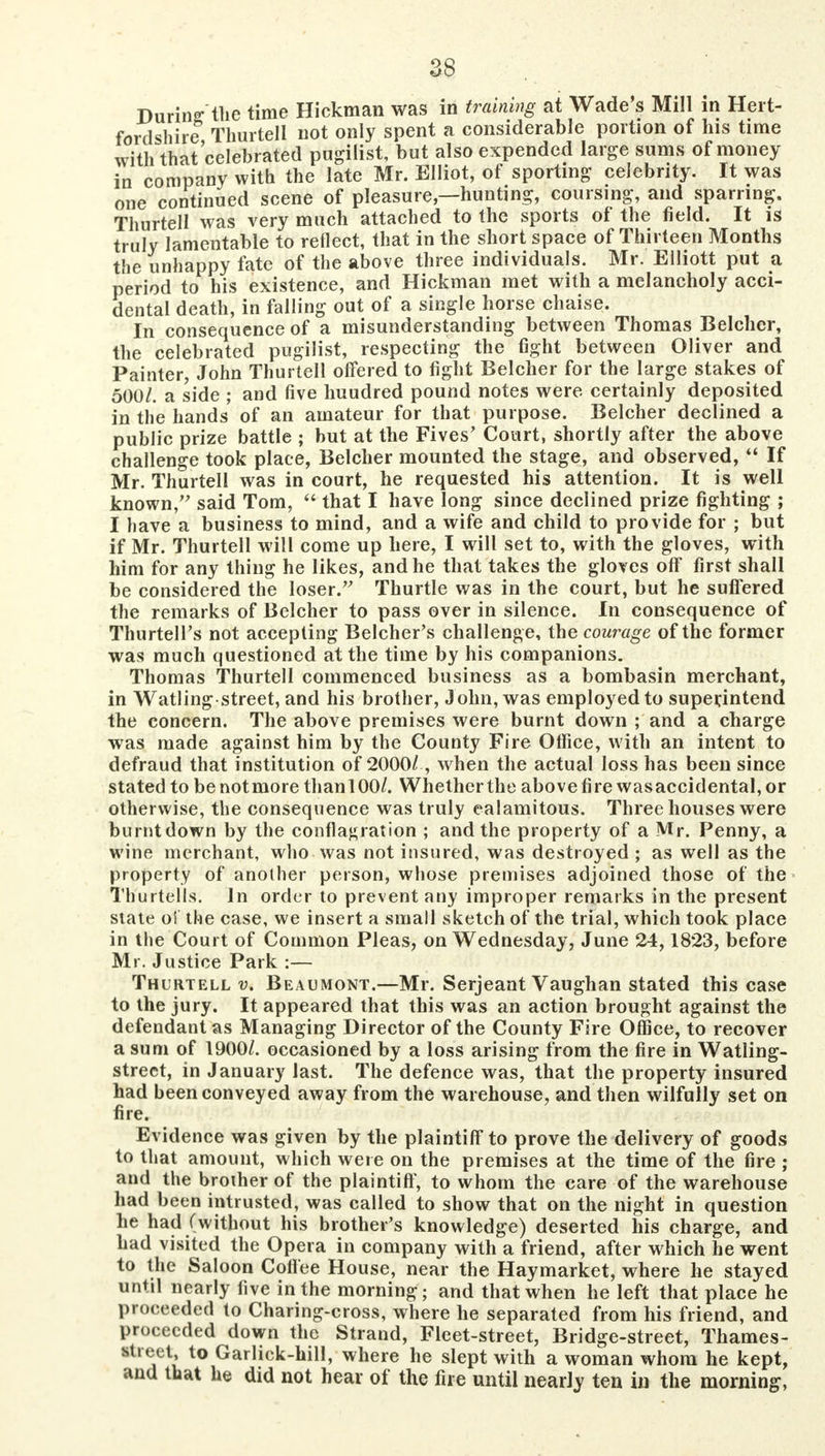 During the time Hickman was in training at Wade's Mill in Hert- fordshire Thurtell not only spent a considerable portion of his time with that'celebrated pugilist, but also expended large sums of money in company with the late Mr. Elliot, of sporting celebrity. It was one continued scene of pleasure—hunting, coursing, and sparring. Thurtell was very much attached to the sports of the field. It is truly lamentable to reflect, that in the short space of Thirteen Months the unhappy fate of the above three individuals. Mr. Elliott put a period to his existence, and Hickman met with a melancholy acci- dental death, in falling out of a single horse chaise. In consequence of a misunderstanding between Thomas Belcher, the celebrated pugilist, respecting the fight between Oliver and Painter, John Thurtell offered to fight Belcher for the large stakes of 500/. a side ; and five huudred pound notes were certainly deposited in the hands of an amateur for that purpose. Belcher declined a public prize battle ; but at the Fives' Court, shortly after the above challenge took place, Belcher mounted the stage, and observed,  If Mr. Thurtell was in court, he requested his attention. It is well known, said Tom,  that I have long since declined prize fighting ; I have a business to mind, and a wife and child to provide for ; but if Mr. Thurtell will come up here, I will set to, with the gloves, with him for any thing he likes, and he that takes the gloves off first shall be considered the loser. Thurtle was in the court, but he suffered the remarks of Belcher to pass over in silence. In consequence of Thurtell's not accepting Belcher's challenge, the courage of the former was much questioned at the time by his companions. Thomas Thurtell commenced business as a bombasin merchant, in Watling street, and his brother, John, was employed to superintend the concern. The above premises were burnt down ; and a charge was made against him by the County Fire Office, with an intent to defraud that institution of 2000/, when the actual loss has been since stated to be not more than 100/. Whether the above fire wasaccidental, or otherwise, the consequence was truly ealamitous. Three houses were burntdown by the conflagration ; and the property of a Mr. Penny, a wine merchant, who was not insured, was destroyed ; as well as the property of another person, whose premises adjoined those of* the Th'urtells. In order to prevent any improper remarks in the present state of the case, we insert a small sketch of the trial, which took place in the Court of Common Pleas, on Wednesday, June 24,1823, before Mr. Justice Park :— Thurtell v. Beaumont.—Mr. Serjeant Vaughan stated this case to the jury. It appeared that this was an action brought against the defendant as Managing Director of the County Fire Office, to recover a sum of 1900/. occasioned by a loss arising from the fire in Watling- strect, in January last. The defence was, that the property insured had been conveyed away from the warehouse, and then wilfully set on fire. Evidence was given by the plaintiff to prove the delivery of goods to that amount, which were on the premises at the time of the fire ; and the broiher of the plaintiff, to whom the care of the warehouse had been intrusted, was called to show that on the night in question he had (without his brother's knowledge) deserted his charge, and had visited the Opera in company with a friend, after which he went to the Saloon Coffee House, near the Haymarket, where he stayed until nearly five in the morning; and that when he left that place he proceeded to Charing-cross, where he separated from his friend, and proceeded down the Strand, Fleet-street, Bridge-street, Thames- rtreet, to Garlick-hill, where he slept with a woman whom he kept, and that he did not hear of the fire until nearly ten in the morning,