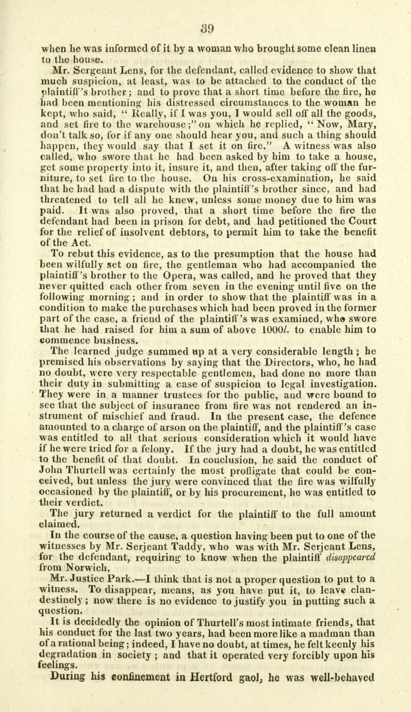 when lie was informed of it by a woman who brought some clean linen to the house. Mr. Sergeant Lens, for the defendant, called evidence to show that much suspicion, at least, was to be attached to the conduct of the plaintiff's brother; and to prove that a short time before the fire, he had been mentioning his distressed circumstances to the woman he kept, who said,  Really, if I was you, I would sell off all the goods, and set fire to the warehouse; on which he replied,  Now, Mary, don't talk so, for if any one should hear you, and such a thing should happen, they would say that I set it on fire. A witness was also called, who swore that he had been asked by him to take a house, get some property into it, insure it, and then, after taking off the fur- niture, to set fire to the house. On his cross-examination, he said that he had had a dispute with the plaintiff's brother since, and had threatened to tell all he knew, unless some money due to him was paid. It was also proved, that a short time before the fire the defendant had been in prison for debt, and had petitioned the Court for the relief of insolvent debtors, to permit him to take the benefit of the Act. To rebut this evidence, as to the presumption that the house had been wilfully set on fire, the gentleman who had accompanied the plaintiff's brother to the Opera, was called, and he proved that they never quitted each other from seven in the evening until five on the following morning; and in order to show that the plaintiff was in a condition to make the purchases which had been proved in the former part of the case, a friend of the plaintiff's was examined, wh» swore that he had raised for him a sum of above 1000/. to enable him to commence business. The learned judge summed up at a very considerable length ; he premised his observations by saying that the Directors, who, he had no doubt, were very respectable gentlemen, had done no more than their duty in submitting a case of suspicion to legal investigation. They were in a manner trustees for the public, and were bound to see that the subject of insurance from tire was not rendered an in- strument of mischief and fraud. In the present case, the defence amounted to a charge of arson on the plaintiff, and the plaintiff's case was entitled to all that serious consideration which it would have if he were tried for a felony. If the jury had a doubt, he was entitled to the benefit of that doubt. In conclusion, he said the conduct of John Thurtell was certainly the most profligate that could be con- ceived, but unless the jury were convinced that the fire was wilfully occasioned by the plaintiff, or by his procurement, he was entitled to their verdict. The jury returned a verdict for the plaintiff to the full amount claimed. In the course of the cause, a question having been put to one of the witnesses by Mr. Serjeant Taddy, who was with Mr. Serjeant Lens, for the defendant, requiring to know when the plaintiff disappeared from Norwich, Mr. Justice Park.—I think that is not a proper question to put to a witness. To disappear, means, as you have put it, to leave clan- destinely ; now there is no evidence to justify you in putting such a question. It is decidedly the opinion of Thurtell's most intimate friends, that his conduct for the last two years, had been more like a madman than of a rational being j indeed, I have no doubt, at times, he felt keenly his degradation in society 5 and that it operated very forcibly upon his feelings. During his confinement in Hertford gaol, he was well-behaved