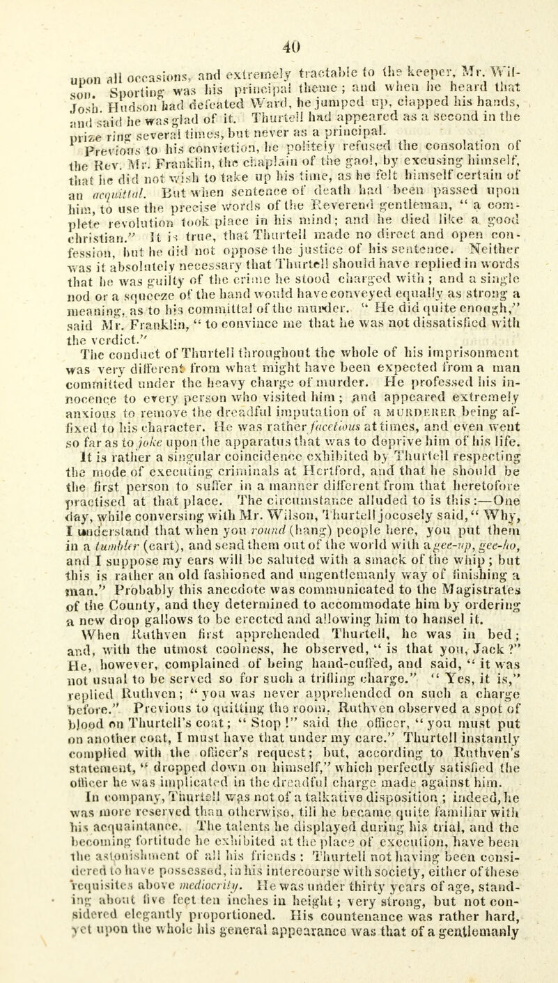 upon all occasions, and extremely tractable to (he keeper Mr lv il- son Sportin^ was his principal theme; and wnen he heard that Josh Hudson had debated Ward, he jumped up, eiapped his hands, and said he was glad of it. f kartell had appeared as a second m the mbe i!m several times, but never as a principal. Previous to his conviction, he politely refused the consolation of the Rev. Mr. Franklin, the chaplain of the gaol, by excusing himself, that he did not wish to take up his time, as he felt himself certain of an acquittal. But when sentence of death had been passed upon him, to use the precise words of the Reverend gentleman,  a com- plete revolution took place in his mind; and he died like a good christian/' It is true, that Timrtell made no direct and open con- fession, but he did not oppose the justice of his sentence. Neither was it absolutely necessary that Timrtel! should have replied in words that he was guilty of the crime he stood charged with ; and a single nod or a squeeze of the hand would have conveyed equally as strong a meaning, as to his committal of the murder. u He did quite enough, said Mi\ Franklin,  to convince me that he was not dissatisfied with the verdict. The conduct of Thurtell throughout the whole of his imprisonment was very different from what might have been expected from a man committed under the heavy charge of murder. He professed his in- nocence to every person who visited him ; .and appeared extremely anxious to remove the dreadful imputation of a murdkrer being af- fixed to his character. He was rather facetious at times, and even went so far as to joke upon the apparatus that was to deprive him of his life. It is rather a singular coincidence exhibited by Thurtell respecting the mode of executing criminals at Hertford, and that he should be the first person to suffer in a manner different from that heretofore practised at that place. The circumstance alluded to is this :—One day, while conversing with Mr. Wilson, Thurtell jocosely said, Why, I understand that when you round (hang) people here, you put therii in a tumbler (cart), and send them out of the world with digee-up, gee-ho, and I suppose my ears will be saluted with a smack of the whip ; but this is rather an old fashioned and ungentlemanly way of finishing a man. Probably this anecdote was communicated to the Magistrates of the County, and they determined to accommodate him by ordering a new drop gallows to be erected and allowing him to hansel it. When iiuthven first apprehended Thurtell, he was in bed; and, with the utmost coolness, he observed,  is that you, Jack ? He, however, complained of being hand-cufied, and said,  it was not usual to be served so for such a trifling charge.  Yes, it is, replied Ruthvcn; yon was never apprehended on such a charge before. Previous to quitting the room. Ruthven observed a spot of b)ood on Thurtell's coat;  Stop ! said the officer, you must put on another coat, I must have that under my care. Thurtell instantly complied with the officer's request; but, according to Rnthven's statement,  dropped down on himself, which perfectly satisfied the officer he was implicated in the dreadful charge made against him. In company, Thurtell was not of a talkative disposition ; indeed, he was more reserved than otherwise, till he became quite familiar with his acquaintance. The talents he displayed during his trial, and the becoming fortitude he exhibited at the place of execution, have been the astonishment of all his friends : Thurteli not having been consi- dered to have possessed, in his intercourse with society, either of these requisites above mediocrity. He was under thirty years of age, stand- i iv about live feet ten inches in height; very strong, but not con- sidered elegantly proportioned. His countenance was rather hard, j et upon the whole his general appearance was that of a gentlemanly