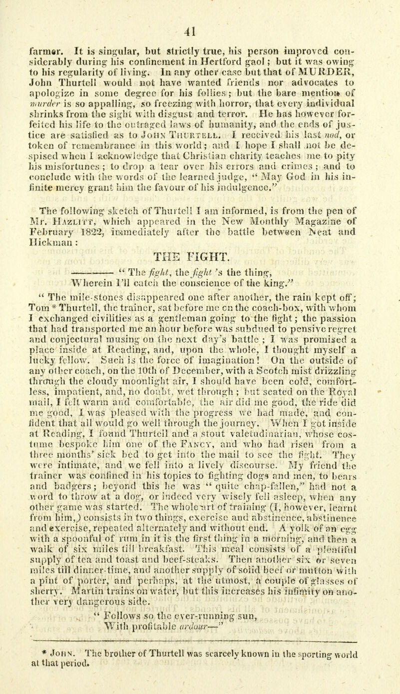 farmer. It is singular, but strictly true, his person improved con- siderably during his confinement in Hertford gaol; but it was owing to his regularity of living. In any other case but that of MURDER, John Thurtell would not have wanted friends nor advocates to apologize in some degree for his follies; but the bare mentioi* of murker is so appalling, so freezing with horror, that every individual shrinks from the sight with disgust and terror. He has however for- feited his life to the outraged laws of humanity, and the ends of jus- tice are satisfied as to John Thurtell. I received his last nod, or token of remembrance in this world; and I hope I shall not be de- spised when I acknowledge that Christian charity teaches me to pity his misfortunes ; to drop a tear over his errors and crimes ; and to conclude with the words of the learned judge,  May God in his in- finite mercy grant him the favour of his indulgence. The following sketch of Thurtell I am informed, is from the pen of Mr. Hazlitt, which appeared in the New Monthly Magazine of February 1822, immediately after the battle between IN eat and Hickman : THE FIGHT.  The figkti the fight's the thing, Wherein I'll catch the conscience of the king/' u The mile-stones disappeared one after another, the rain kept off; Tom * Thurtell, the trainer, sat before me cnthe coach-box, with whom I exchanged civilities as a gentleman going to the fight; the passion that had transported me an hour before was subdued to pensive regret and conjectural musing on the next day's battle ; I was promised a place inside at Reading, and, upon the whole, I thought myself a lucky fellow. Such is the force of imagination! On the outside of any other coach, on the 10th of December, with a Scotch mist drizzling through the cloudy moonlight air, I should have been cold, comfort- less, impatient, and, no doubt, wet through ; but seated on the Royal mail, I felt warm and comfortable, the air did me good, the ride did me good, I was pleased with the progress we had made, and con- fident that all would go well through the journey. When I got inside at Reading, I found Thurtell and a stout valetudinarian, whose cos- tume bespoke him one of the Fancy, and who had risen from a three months' sick bed to get into the mail to see the fight. They were intimate, and we fell into a lively discourse. My friend the trainer was confined in his topics to lighting dogs and men, to bears and badgers; beyond this he was quite chap-fallen, had not a word to throw at a clog, or indeed very wisely tell asleep, when any other game was started. The whole'art of training (J, however, learnt from him J consists in two things, exercise and abstinence, abstinence and exercise, repeated alternately and without end. A yolk of an egg with a spoonful of rum.in it is the first thing in a morning, and then a walk of six miles till breakfast. This meal consists of a plentiful supply of tea and toast and beef-steaks. Then another six or seven miles till dinner time, and another supply of solid beef or mutton with a pint of porter, and perhaps, at the utmost, a couple of glasses of sherry. Martin trains on water, but this increases his infimiry on ano- ther very dangerous side.  Follows so the ever-running sun, With profitable ardour—'-'' * John. The brother of Thurtell was scarcely known in the sporting world at that period.