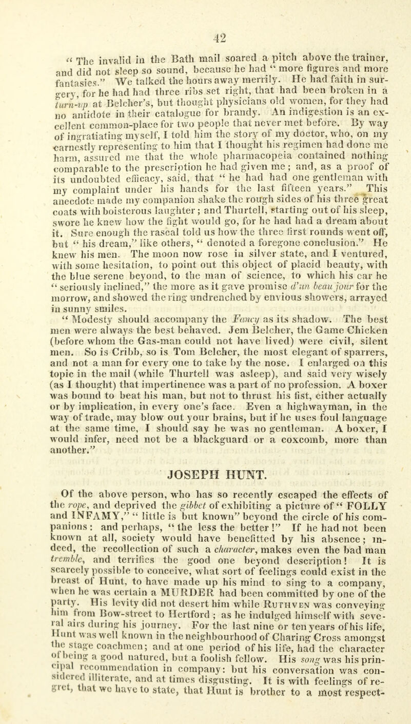  The invalid in the Bath mail soared a pitch above the trainer, and did not sleep so sound, because he had  more figures and more fantasies. We talked the hours away merrily. He had faith in sur- o-ery for he had had three ribs set right, that had been broken in a 7urn-vp at Belcher's, but thought physicians old women, for they had no antidote in their catalogue for brandy. An indigestion is an ex- cellent common-place for two people that never met before. By way of ingratiating' myself, I told him the story of my doctor, who, on my earnestly representing to him that I thought his regimen had done me harm, assured me that the whole pharmacopeia contained nothing comparable to the prescription he had given me ; and, as a proof of its undoubted efficacy, said, that  he had had one gentleman with my complaint under his hands for the last fifteen years. This anecdote made my companion shake the rough sides of his three great coats with boisterous laughter; and Thurtell, starting out of his sleep, swore he knew how the fight would go, for he had had a dream about it. Sure enough the rascal told us how the three first rounds went off, but  his dream, like others,  denoted a foregone conclusion. He knew his men. The moon now rose in silver state, and I ventured, with some hesitation, to point out this object of placid beauty, with the blue serene beyond, to the man of science, to which his car he seriously inclined, the more as it gave promise d'un beau jour for the morrow, and showed the ring undrenched by envious showers, arrayed in sunny smiles.  Modesty should accompany the Fana/ as its shadow. The best men were always the best behaved. Jem Belcher, the Game Chicken (before whom the Gas-man could not have lived) were civil, silent men. So is Cribb, so is Tom Belcher, the most elegant of sparrers, and not a man for every one to take by the nose. I enlarged on this topic in the mail (while Thurtell was asleep), and said very wisely (as I thought) that impertinence was a part of no profession. A boxer was bound to beat his man, but not to thrust his fist, either actually or by implication, in every one's face. Even a highwayman, in the way of trade, may blow out your brains, but if he uses foul language at the same time, I should say he was no gentleman. A boxer, I would infer, need not be a blackguard or a coxcomb, more than another. JOSEPH HUNT. Of the above person, who has so recently escaped the effects of the rope, and deprived the gibbet of exhibiting a picture of FOLLY and INFAMY,  little is but known beyond the circle of his com- panions : and perhaps, the less the better! If he had not been known at all, society would have benefitted by his absence; in- deed, the recollection of such a character, makes even the bad man tremble, and terrifies the good one beyond description! It is scarcely possible to conceive, what sort of feelings could exist in the breast of Hunt, to have made up his mind to sing to a company, when he was certain a MURDER had been committed by one of the party. His levity did not desert him while Ruthven was conveying hun from Bow-street to Hertford ; as he indulged himself with seve- ral airs during his journey. For the last nine or ten years of his life, Hunt was well known in the neighbourhood of Charing Gross amongst the stage coachmen; and at one period of his life, had the character ol being a good natured, but a foolish fellow. His song was his prin- «Pal recommendation in company: but his conversation was con- sidered illiterate, and at times disgusting. It is with feelings of re- uiat we have to state, that Hunt is brother to a most respect-