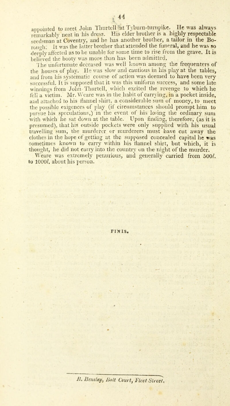 appointed to meet John Thurtell at Tyburn-turnpike. He was always remarkably neat in his dress. His elder brother is a highly respectable seedsman at Coventry, and he has another brother, a tailor in the Bo- roufh; It was the Litter brother that attended the funeral, and he was so deeply affected as to be unable for some time to rise from the grave. It is believed the booty was more than has been admitted. The unfortunate deceased was well known among the frequenters of the houses of play. He was slow and cautious in his play at the tables, and from his systematic course of action was deemed to have been very successful. It is supposed that it was this uniform success, and some late winnings from John Thurtell, which excited the revenge to which he fell a victim. Mr. Weare. was in the habit of carrying, in a pocket inside, and attached to his flannel shirt, a considerable sum of money, to meet the possible exigences of play (if circumstances should prompt him to pursue his speculations,) in the event of his losing the ordinary sum with which he sat down at the table. Upon finding, therefore, (as it is presumed), that his outside pockets were only supplied with his usual travelling sum, the murderer or murderers must have cut away the clothes in the hope of getting at the supposed concealed capital he was sometimes known to carry within his flannel shirt, but which, it is thought, he did not carry into the country on the night of the murder. Weare was extremely penurious, and generally carried from 500/. to 1000/. about his person. FINIS. ! JS. Bemley, Bolt Court, Fleet Street.