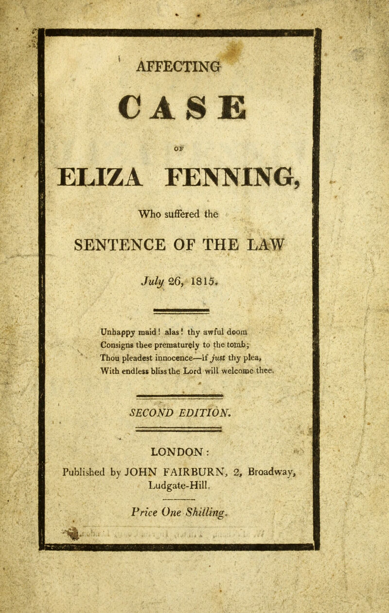 AFFECTING CASE OF ELIZA FENNING, Who suffered the SENTENCE OF THE LAW JulyZG, 1815. Unhappy maid! alas! thy awful doom Consigns thee prematurely to the tomb; Thou pleadest innocence—if just thy plea, With endless bliss the Lord will welcome thee, SECOND EDITION. LONDON: Published by JOHN FAIRBURN, 2, Broadway, Ludgate-Hill. Price One Shilling.