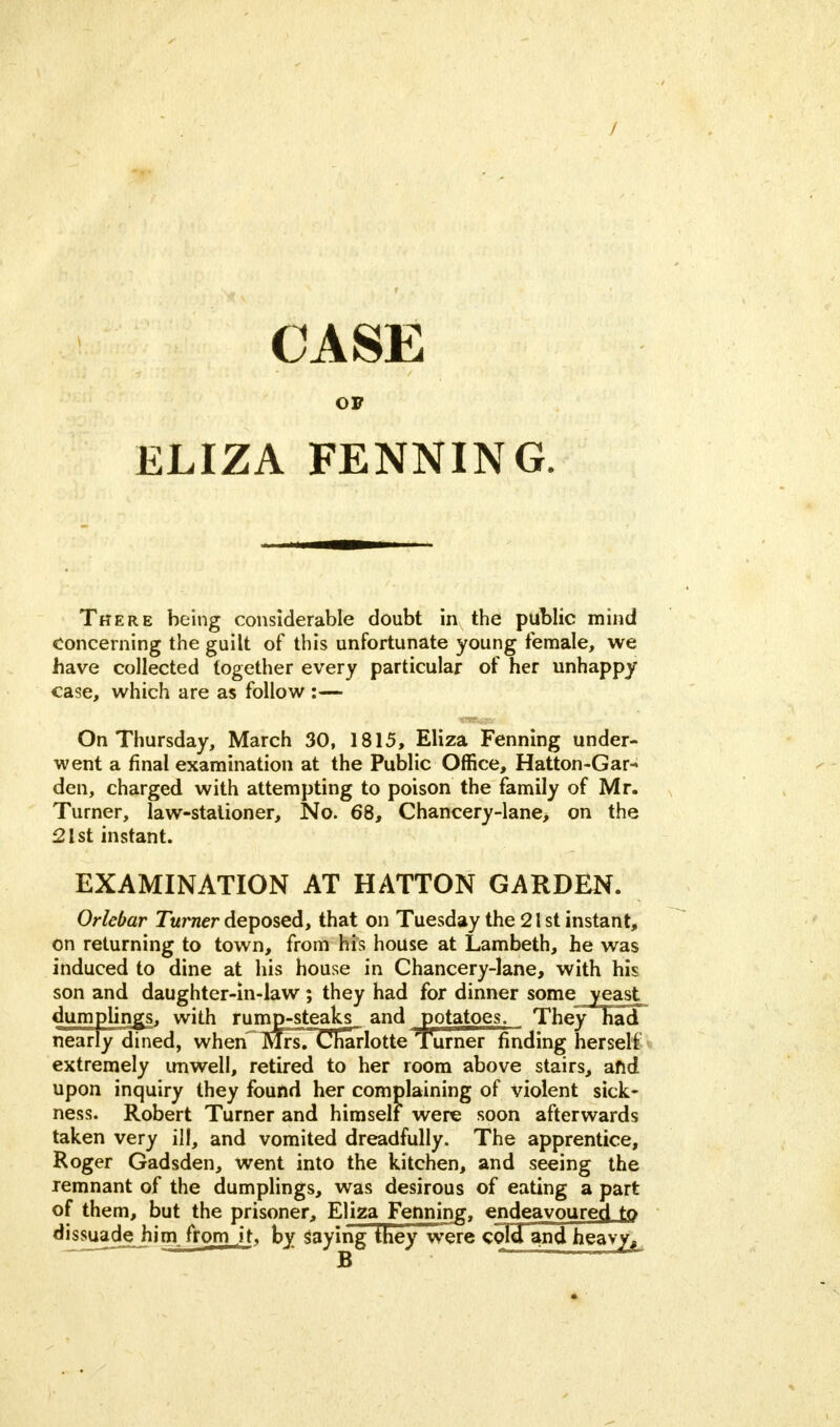 CASE OF ELIZA FENNING. There being considerable doubt in the public mind concerning the guilt of this unfortunate young female, we have collected together every particular of her unhappy case, which are as follow :— On Thursday, March 30, 1815, Eliza Fenning under- went a final examination at the Public Office, Hatton-Gar- den, charged with attempting to poison the family of Mr. Turner, law-stationer, No. 68, Chancery-lane> on the 21st instant. EXAMINATION AT HATTON GARDEN. Orlebar Turner deposed, that on Tuesday the 21st instant, on returning to town, from his house at Lambeth, he was induced to dine at his house in Chancery-lane, with his son and daughter-in-law; they had for dinner some yeast dumplings, with rumjp-steaks_ and potatoes. They had nearly dined, when MrsTCharlotte Turner finding herself extremely unwell, retired to her room above stairs, and upon inquiry they found her complaining of violent sick- ness. Robert Turner and himself were soon afterwards taken very ill, and vomited dreadfully. The apprentice, Roger Gadsden, went into the kitchen, and seeing the remnant of the dumplings, was desirous of eating a part of them, but the prisoner, Eliza Fenning, endeavoured to dissuade him from it. by saying they were cold and heavy,
