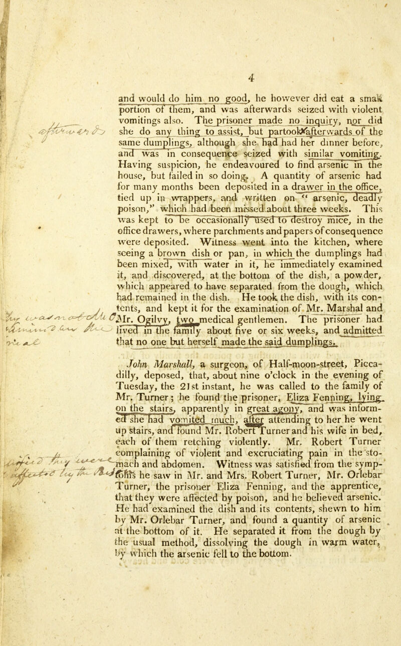 and would do him no &op_d, he however did eat a smali portion of them, and was afterwards seized with violent vomitings also. The prisoner made no inquiry, nor did . she do any ...thing, to .assist, but partookV'aJtexwards^pf the same dumplings, although she had had her dinner before,, and was m consequence seized with similar vomiting.. Having suspicion, he endeavoured to find arsenic m the house, but failed in so doing. A quantity of arsenic had for many months been deposited in a drawjgr in the office, tied up in wrappers, and written on  arsenic, deadly poison, which had been missed.about three weeks. This was kept to be occasTonaTly used 10 destroy mice, in the office drawers, where parchments and papers of consequence were deposited. Witness went into the kitchen, where seeing a brown dish or pan, in which the dumplings had been mixeH7~\v7th water in it, he~Tmmediately examined it, and discovered, at the bottom of the dish, a powder, which appeared to have separated from the dough, which had remained in the dish. He took the dish, with its con- j tents, and kept it for the examination of Mr^Marshal and its-as^ <?*&tSIIl C^ix, O^rjlyy, two medical gentlemen. The prisoner had j mf^t ^**-t<2 <5-*-v Jived in the family about five or six weeks, and admitted ryU that no one but herself made the said^mpjings^ John Marshall, a surgeon, of Half-moon-street, Picca- dilly, deposed, that, about nine o'clock in the evening of Tuesday, the 21st instant, he was called to the family of Mr. Turner; he found the prisoner, ElizaJFenning. lying. on the stairs, apparently in great agony, and was inform- ed she had vomited much, alter attending to her he went up stairs, and found Mr. RoberfTurner and his wife in bed, each of them retching violently. Mr. Robert Turner j4 complaining of violent and excruciating pain in the sto- \f*$h* ^ ? ^^niach and abdomen. Witness was satisfied from the symp- r ixAc^^ t<y 7& SW&ffc he saw in Mr. and Mrs. Robert Turner, Mr. Orlebar A Turner, the prisoner Eliza Fenning, and the apprentice, that they were affected by poison, and he believed arsenic. He had examined the dish and its contents, shewn to him by Mr. Orlebar Turner, and found a quantity of arsenic at the bottom of it. He separated it from the dough by the usual method, dissolving the dough in warm water. by which the arsenic fell to the bottom.