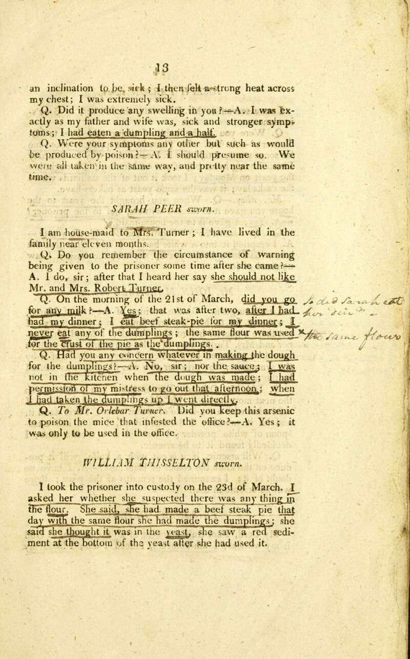 an inclination to be, sick ; I then fell a strong heat across my chest; I was extremely sick. Q. Did it produce any swelling in you ?—A. I was Ex- actly as my father and wife was, sick and stronger symp- toms; I had eaten a dumpling and a half. Q. Were your symptoms any other but such as would be produced by poison ?— A. I should presume so. We were all taken in the same way, and pretty near the same tmie. SARAH PEER worn. I am house-maid toTfflfr^Turner; I have lived in the family nearelcven months. Q. Do you remember the circumstance of warning being given to the prisoner some time after she came ?— A. 1 do, sir; after that I heard her say she should not lijce Mr. and Mrs. Robert JjjHm, Q. On trie morning of the 21 st of March, dicl you go ^ y^ ^jC cJCC for anv milk t—A. Yes; that was after two, after 1 had- V^^ <>7 _ had my dinner; I eat beef steak-pie lor my dinner; I never eat any of trie dutafplings ; the same flour was'useTj^Kjfef for the^^usroTTne^pie as the dumplings. . Q. Had you any concern whatever in* making the dough, for the dumpTings?—~A. No, sir; nor the saucej I was not in the kitcnerT when the dough was made; l had permission ot my m^tress to go out that afternoon.: when I had taken the dumplings up I went directly;. Q. To Mr. Orlebar Turner* Did you keep this arsenic to poison the mice that infested the office?—A. Yes ; it was only to be used in the office. WILLIAM TIUSSELTON sworn. I took the prisoner into custody on the 23d of March. I asked her whether she suspected there was any thing jrT' foe flour! SHe~saidT sEe -had made a beef steak pie that day witn the same flour she had made the dumpTingsj she said she thought it was in the yeast, she saw a red sedi- ment at the bottom of the yeast alter she had used it.