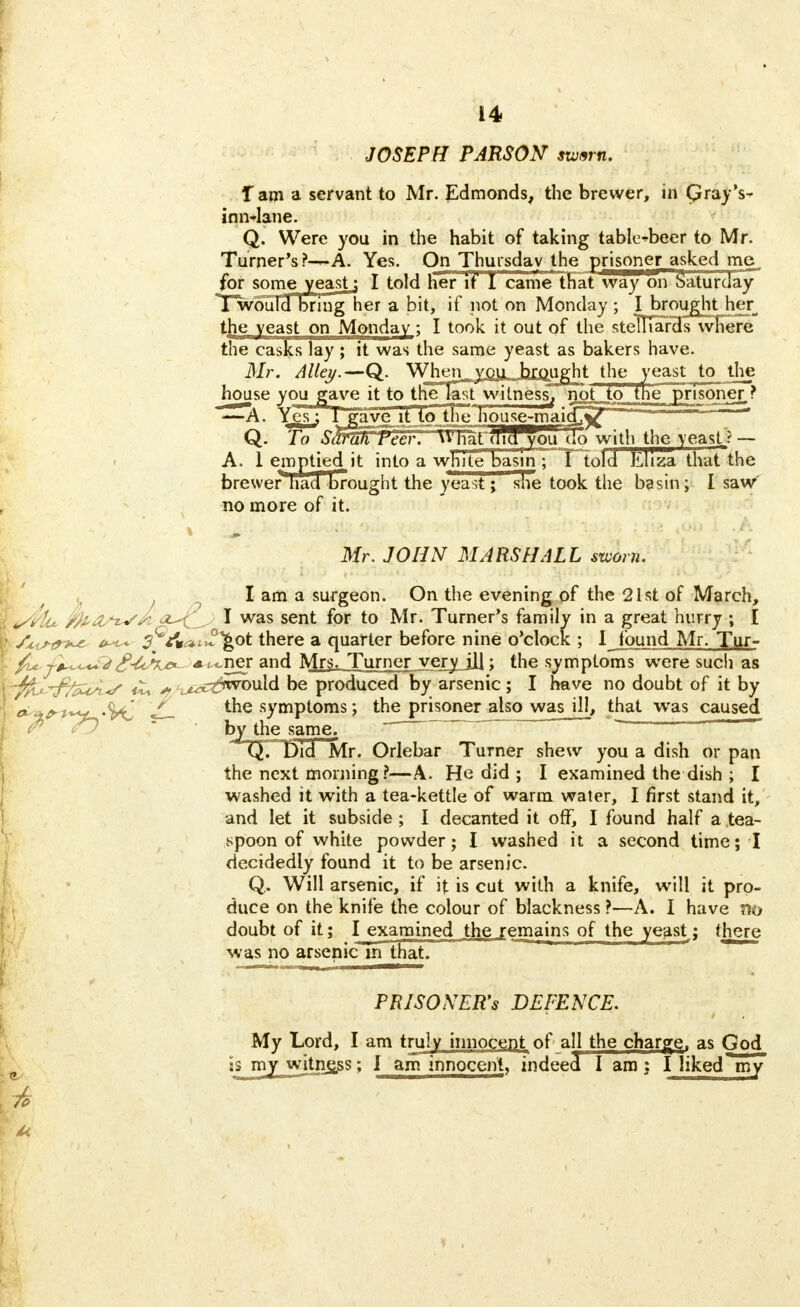 JOSEPH PARSON swnrn. lam a servant to Mr. Edmonds, the brewer, in Qray's- inn*Iane. Q. Were you in the habit of taking table-beer to Mr. Turner's ?-~A. Yes. On Thursday the prisoner asked me^ for some yeast i I told her if I came that way 'on Saturday TwouH bring her a bit, if not on Monday ; I brought her the yeast on Monday; I took it out of the stellTards where the casks lay ; it was the same yeast as bakers have. Mr. Alley.—Q. Whenyou brought the yeast to the house you gave it to tHe^astwitness, not to the prisoner,? -—A. Yes; 1 gave it to trie housejnai<£V Q. To Shrah Peer, u'nataicTyou do with the yeast? — A. 1 emptied it into a white basin ;~*Tlold Eliza that the brewer had' brought the yeast; she took the basin; I saw no more of it. Mr. JOHN MARSHALL szuorn. . I am a surgeon. On the evening of the 21st of March, t/Ptu MVA^J I was sent for to Mr. Turner's family in a great hurry ; I I /.cistr**' ^fwtyot there a quarter before nine o'clock ; I found Mr. Tur- !' /u. j*~<-^JA^ner and Mrs. Turner very ill; the symptoms were such as \~$U~£fasL-s £t j?/z*tC&wo\i\d be produced by arsenic; I have no doubt of it by I Ji_ the symptoms; the prisoner alsojsvasjjl, that wras caused by the same. Q. Did Mr. Orlebar Turner shew you a dish or pan the next morning ?—A. He did ; I examined the dish ; I washed it with a tea-kettle of warm water, I first stand it, and let it subside ; I decanted it off, I found half a tea- spoon of white powder; I washed it a second time; I decidedly found it to be arsenic. Q. Will arsenic, if it is cut with a knife, will it pro- duce on the knife the colour of blackness ?—A. I have no doubt of it; I examined the remains of the yeast; there was no arsenic m that. PRISONERS DEFENCE. My Lord, I am truly innocent of all the charge, as God is my wjtnj£ss; I am innocent, indeed I am: I liked my