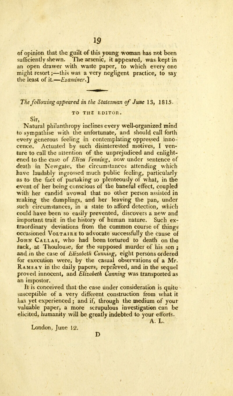 of opinion that the guilt of this young woman has not been sufficiently shewn. The arsenic, it appeared, was kept in an open drawer with waste paper, to which every one might resort;—this was a very negligent practice, to say the least of it.—Examiner.] The following appeared in the Statesman of June 13, 1815, TO THE EDITOR. Sir, Natural philanthropy inclines every well-organized mind to sympathise with the unfortunate, and should call forth every generous feeling in contemplating oppressed inno- cence. Actuated by such disinterested motives, I ven- ture to call the attention of the unprejudiced and enlight- ened to the case of Eliza Fenning, now under sentence of death in Newgate, the circumstances attending which have laudably ingrossed much public feeling, particularly as to the fact of partaking so plenteously of what, in the event of her being conscious of the baneful effect, coupled with her candid avowal that no other person assisted in making the dumplings, and her leaving the pan, under such circumstances, in a state to afford detection, which could have been so easily prevented, discovers a new and important trait in the history of human nature. Such ex- traordinary deviations from the common course of things occasioned Voltaire to advocate successfully the cause of John Callas, who had been tortured to death on the rack, at Thoulouse, for the supposed murder of his son ; and in the case of Elizabeth Cunning, eight persons ordered for execution were, by the casual observations of a Mr. Ramsay in the daily papers, reprieved, and in the sequel proved innocent, and Elizabeth, Canning was transported as an impostor. It is conceived that the case under consideration is quite susceptible of a very different construction from what it has yet experienced; and if, through the medium of your valuable paper, a more scrupulous investigation can be elicited, humanity will be greatly indebted to your efforts. A. L, London, June 12. D