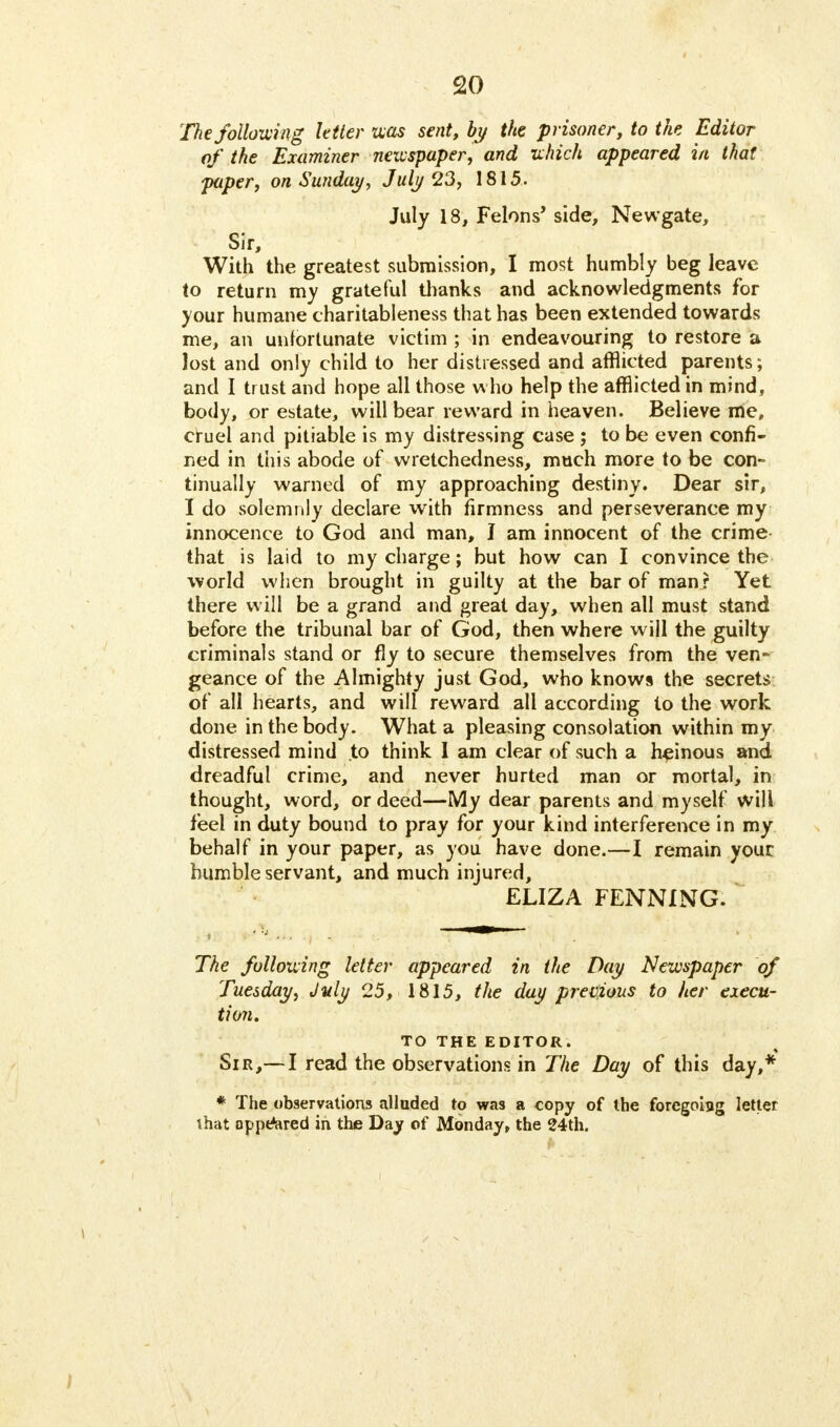 The following letter was sent, by the prisoner, to the Editor of the Examiner newspaper, and which appeared in that paper, on Sunday, July 23, 1815. July 18, Felons' side, Newgate, Sir, With the greatest submission, I most humbly beg leave to return my grateful thanks and acknowledgments for your humane charitableness that has been extended towards me, an unfortunate victim ; in endeavouring to restore a lost and only child to her distressed and afflicted parents; and I trust and hope all those who help the afflicted in mind, body, or estate, will bear reward in heaven. Believe me, cruel and pitiable is my distressing case ; to be even confi- ned in this abode of wretchedness, much more to be con- tinually warned of my approaching destiny. Dear sir, I do solemnly declare with firmness and perseverance my innocence to God and man, I am innocent of the crime that is laid to my charge; but how can I convince the world when brought in guilty at the bar of man? Yet there will be a grand and great day, when all must stand before the tribunal bar of God, then where will the guilty criminals stand or fly to secure themselves from the ven- geance of the Almighty just God, who knows the secrets of all hearts, and will reward all according to the work done in the body. What a pleasing consolation within my distressed mind to think I am clear of such a heinous and dreadful crime, and never hurted man or mortal, in thought, word, or deed—My dear parents and myself will feel in duty bound to pray for your kind interference in my behalf in your paper, as you have done.—I remain your humble servant, and much injured, ELIZA FENNING. The following letter appeared in the Day Newspaper of Tuesday, July 25, 1815, the day previous to her execu- tion. TO THE EDITOR. Sir,— I read the observations in The Day of this day,* * The observations alluded to was a copy of the foregoing letter that appeared in the Day of Monday, the 24th.