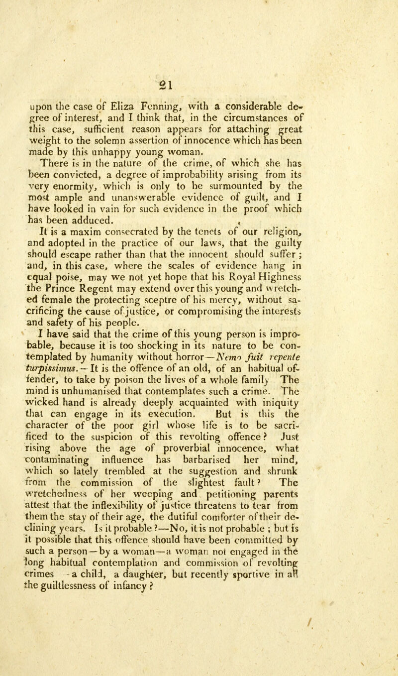 upon the case of Eliza Forming, with a considerable de- gree of interest, and I think that, in the circumstances of this case, sufficient reason appears for attaching great weight to the solemn assertion of innocence which has been made by this unhappy young woman. There is in the nature of the crime, of which she has been convicted, a degree of improbability arising from its very enormity, which is only to be surmounted by the most ample and unanswerable evidence of guilt, and I have looked in vain for such evidence in the proof which has been adduced. , It is a maxim consecrated by the tenets of our religion, and adopted in the practice of our laws, that the guilty should escape rather than that the innocent should suffer ; and, in this case, where the scales of evidence hang in equal poise, may we not yet hope that his Royal Highness the Prince Regent may extend over this young and wretch- ed female the protecting sceptre of his mercy, without sa- crificing the cause of justice, or compromising the interests and safety of his people. I have said that the crime of this young person is impro- bable, because it is too shocking in its nature to be con- templated by humanity without horror—Nemo fuit repente turpissimus. — It is the offence of an old, of an habitual of- fender, to take by poison the lives of a whole famil) The mind is unhumanised that contemplates such a crime. The wicked hand is already deeply acquainted with iniquity that can engage in its execution. But is this the character of the poor girl whose life is to be sacri- ficed to the suspicion of this revolting offence ? Just rising above the age of proverbial innocence, what contaminating influence has barbarised her mind, which so lately trembled at the suggestion and shrunk from the commission of the slightest fault ? The wretchedness of her weeping and petitioning parents attest that the inflexibility of justice threatens to tear from them the stay of their age, the dutiful comforter of their de- clining years. Is it probable ?—No, it is not probable ; but is it possible that this offence should have been committed by such a person—by a woman—a woman not engaged in the long habitual contemplation and commission of revolting crimes - a child, a daughter, but recently sportive in aH the guiltlessness of infancy ? /