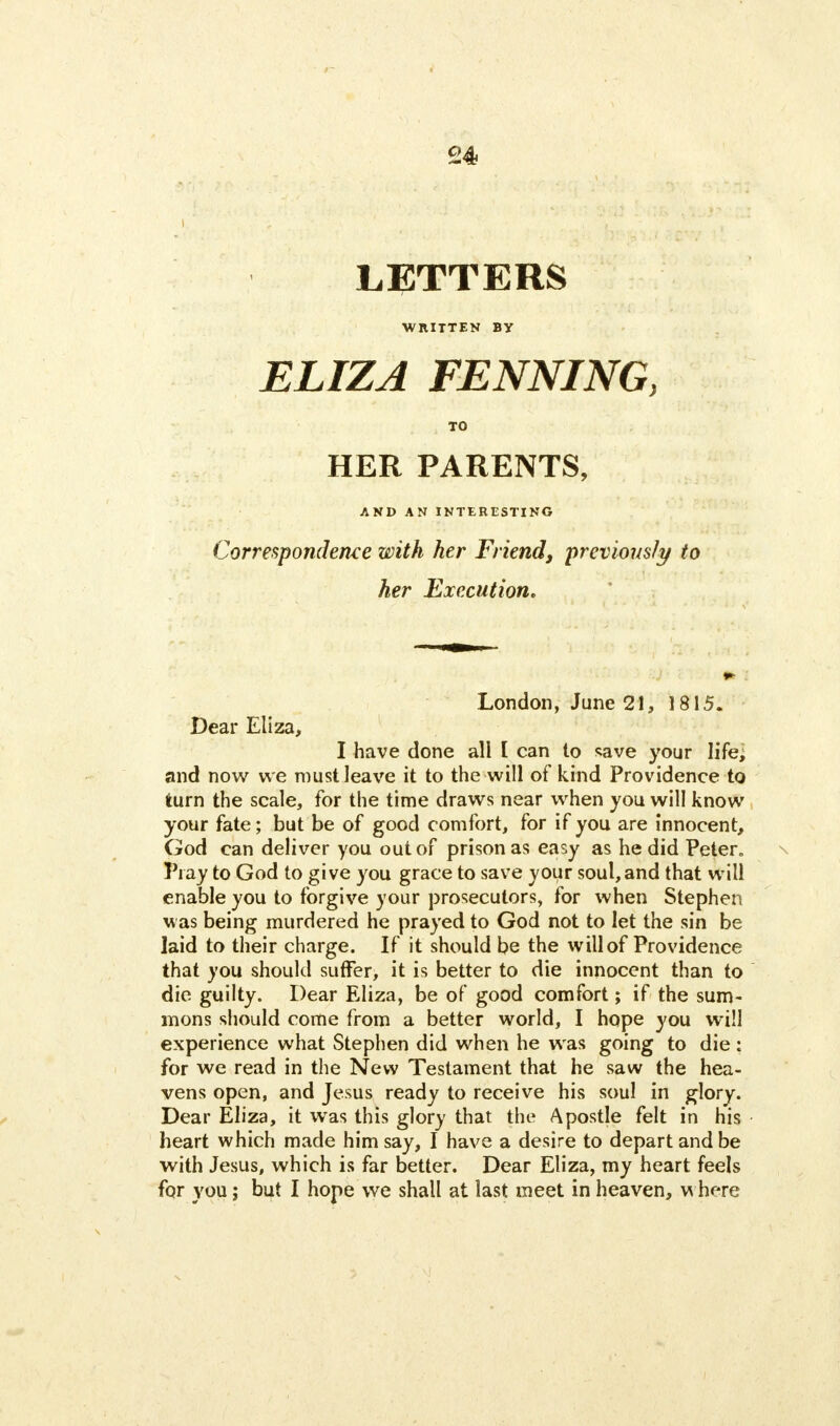 LETTERS WRITTEN BY ELIZA FENNING, TO HER PARENTS, AND AN INTERESTING Correspondence with her Friend, previously to her Execution. London, June 21, 1815. Dear Eliza, I have done all I can to save your life, and now we must leave it to the will of kind Providence to turn the scale, for the time draws near when you will know your fate; but be of good comfort, for if you are innocent, God can deliver you out of prison as easy as he did Peter* Pi ay to God to give you grace to save your soul, and that will enable you to forgive your prosecutors, for when Stephen was being murdered he prayed to God not to let the sin be laid to their charge. If it should be the will of Providence that you should suffer, it is better to die innocent than to die guilty. Dear Eliza, be of good comfort; if the sum- mons should come from a better world, I hope you will experience what Stephen did when he was going to die: for we read in the New Testament that he saw the hea- vens open, and Jesus ready to receive his soul in glory. Dear Eliza, it was this glory that the Apostle felt in his heart which made him say, I have a desire to depart and be with Jesus, which is far better. Dear Eliza, my heart feels for you; but I hope we shall at last meet in heaven, where