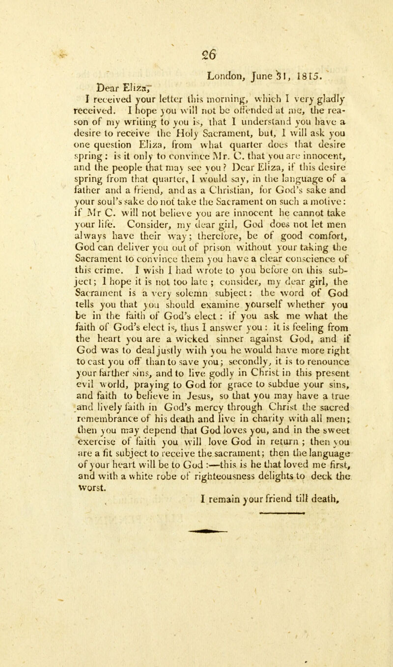 London, June $1, 1815. Bear Eliza7 I received your letter this morning, which I very gladly received. I hope you will not be offended at me, the rea- son of my writing to you is, that I understand you have a desire to receive the Holy Sacrament, but, 1 will ask you one question Eliza, from what quarter does that desire spring : is it only to convince Mr. C. that you are innocent, and the people that may see you ? Dear Eliza, if this desire spring from that quarter, I would say, in the language of a father and a friend, and as a Christian, for God's sake and your soul's sake do not take the Sacrament on such a motive: if Mr C. will not believe you are innocent he cannot take your life. Consider, my dear girl, God does not let men always have their way; therefore, be of good comfort, God can deliver you out of prison without your taking the Sacrament to convince them you have a clear conscience of this crime. I wish I had wrote to you before on this sub- ject; 1 hope it is not too late ; consider, my dear girl, the Sacrament is a very solemn subject: the word of God tells you that you should examine yourself whether you be in the faith of God's elect : if you ask me what the faith of God's elect is, thus I answer you : it is feeling from the heart you are a wicked sinner against God, and if God was to deal justly with you he would have more right to cast you off than to save you; secondly, it is to renounce your farther sins, and to live godly in Christ in this present evil world, praying to God for grace to subdue your sins, and faith to believe in Jesus, so that you may have a true and lively faith in God's mercy through Christ the sacred remembrance of his death and live in charity with all men; then you may depend that God loves you, and in the sweet exercise of faith you will love God in return ; then you are a fit subject to receive the sacrament; then the language of your heart will be to God :—this is he that loved me first, and with a white robe of righteousness delights to deck the worst.
