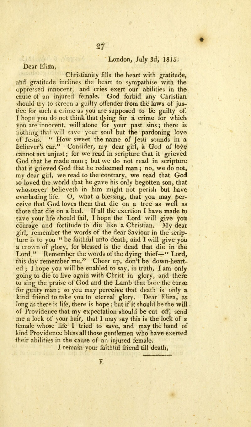 London, July 3d, 1815, jDear Eliza, Christianity fills the heart with gratitude, and gratitude inclines the heart to sympathise with the oppressed innocent, and cries exert our abilities in the cause of an injured female. God forbid any Christian should try to screen a guilty offender from the laws of jus- tice for such a crime as you are supposed to be guilty of. I hope you do not think that dying for a crime for which you are innocent, will atone for your past sins; there is nothing that will save your soul but the pardoning love of Jesus. How sweet the name of Jesti sounds in a believer's ear. Consider, my dear girl, a God of love cannot act unjust; for we read in scripture that it grieved God that he made man ; but we do not read in scripture that it grieved God that he redeemed man ; no, we do not, my dear girl, we read to the contrary, we read that God so loved the world that he gave his only begotten son, that whosoever believeth in him might not perish but have everlasting life. O, what a blessing, that you may per- ceive that God loves them that die on a tree as well as those that die on a bed. If all the exertion I have made to save your life should fail, I hope the Lord will give you courage and fortitude to die like a Christian. My dear girl, remember the words of the dear Saviour in the scrip- ture is to you be faithful unto death, and 1 will give you a cro^ n of glory, for blessed is the dead that die in the Lord. Remember the words of the dying thief— Lord, this day remember*me. Cheer up, don't be down-heart- ed ; I hope you will be enabled to say, in truth, I am only going to die to live again with Christ in glory, and there to sing the praise of God and the Lamb that bore the curse for guilty man ; so you may perceive that death is only a kind friend to take you to eternal glory. Dear Eliza, as Jong as there is life, there is hope; but if it should be the will of Providence that my expectation should be cut off, send me a lock of your hair, that I may say this is the lock of a female whose life I tried to save, and may the hand of kind Providence bless all those gentlemen who have exerted their abilities in the cause of an injured female.