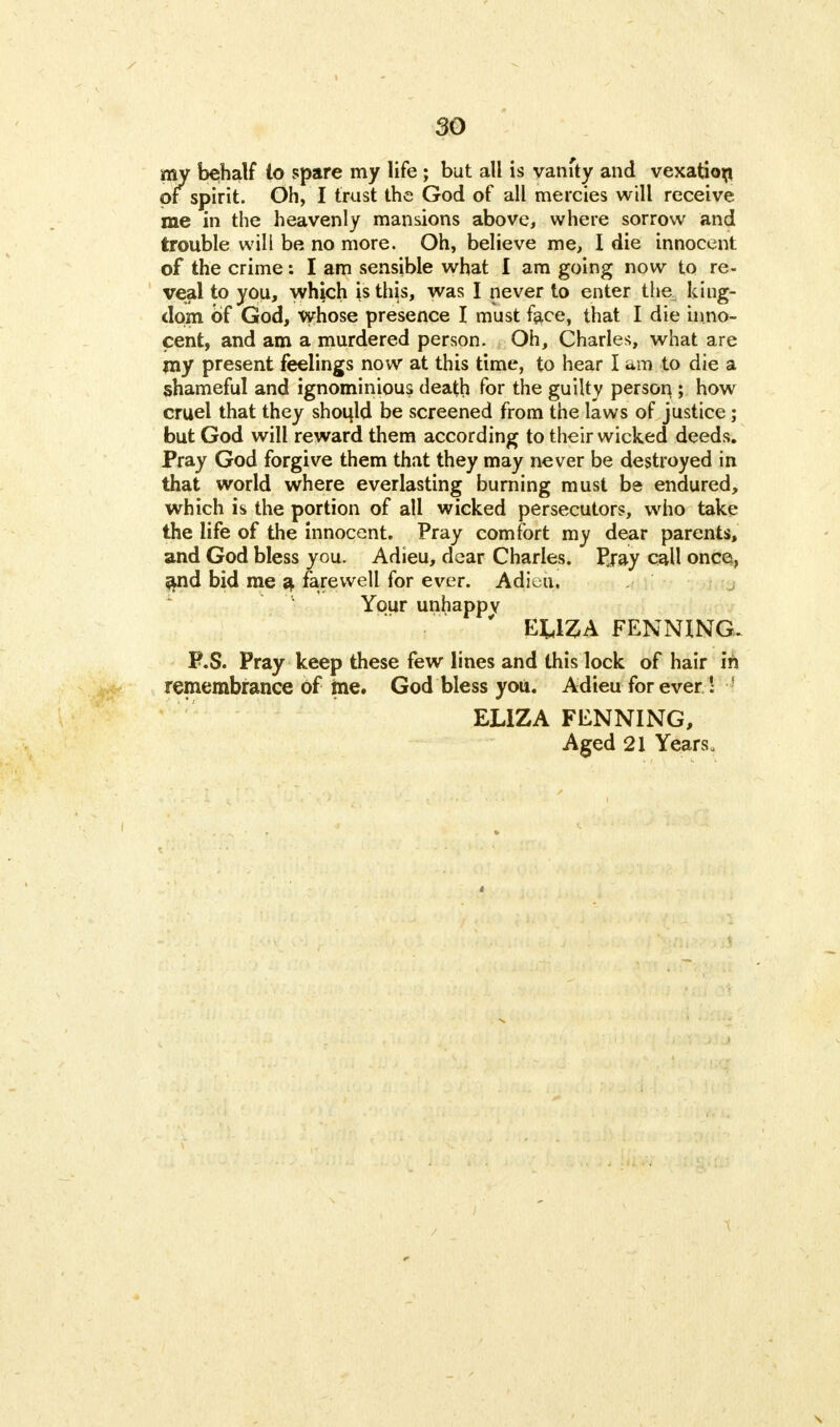 my behalf to spare my life ; but all is vanfty and vexation of spirit. Oh, I trust the God of all mercies will receive me in the heavenly mansions above, where sorrow and trouble will be no more. Oh, believe me, I die innocent of the crime: I am sensible what I am going now to re- veal to you, which is this, was I never to enter the king- dom of God, whose presence I must face, that I die inno- cent, and am a murdered person. Oh, Charles, what are my present feelings now at this time, to hear I am to die a shameful and ignominious death for the guilty person,; how cruel that they shook! be screened from the laws of justice; but God will reward them according to their wicked deeds. Pray God forgive them that they may never be destroyed in that world where everlasting burning must be endured, which is the portion of all wicked persecutors, who take the life of the innocent. Pray comfort my dear parents, and God bless you. Adieu, dear Charles. Eray call once, and bid me a farewell for ever. Adiv;ii. Your unhappy ' EUZA PENNING. P.S. Pray keep these few lines and this lock of hair in remembrance of me. God bless you. Adieu for ever ' 1 ELIZA FENNING, Aged 21 Years.