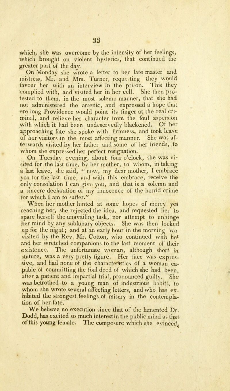 which, she was overcome by the intensity of her feelings, which brought on violent hysterics, that continued the greater part of the day On Monday she wrote a letter to her late master and mistress, Mr. and Mrs. Turner, requesting they would favour her with an interview in the prison. This they complied with, and visited her in her cell. She then pro- tested to them, in the most solemn manner, that she had not administered the arsenic, and expressed a hope that ere iong Providence would point its finger at the real cri- minal, and relieve her character from the foul aspersion with which it had been undeservedly blackened. Of her approaching fate she spoke with firmness, and took leave of her visitors in the most affecting manner. She was af- terwards visited by her father and some of her friends, to whom she expressed her perfect resignation. On Tuesday evening, about four o'clock, she was vi- sited for the last time, by her mother, to whom, in taking a last leave, she said, now, my dear mother, 1 embrace you for the last time, and with this embrace, receive the only consolation I can give you, and that is a solemn and a sincere declaration of my innocence of the horrid crime for which I am to suffer. When her mother hinted at some hopes of mercy yet reaching her, she rejected the idea, and requested her to spare herself the unavailing task, nor attempt to unhinge her mind by any sublunary objects. She was then locked up for the night; and at an early hour in the morning wa visited by the Rev Mr. Cotton, who continued with her and her wretched companions to the last moment of their existence. The unfortunate woman, although short in stature, was a very pretty figure. Her face was expres- sive, and had none of the characteristics of a woman ca- pable of committing the foul deed of which she had been, after a patient and impartial trial, pronounced guilty. She was betrothed to a young man of industrious habits, to whom she wrote several affecting letters, and who has ex- hibited the strongest feelings of misery in the contempla- tion of her fate. We believe no execution since that of the lamented Dr. Dodd, has excited so much interest in the public mind as that of this young female. The composure whic h she evinced.