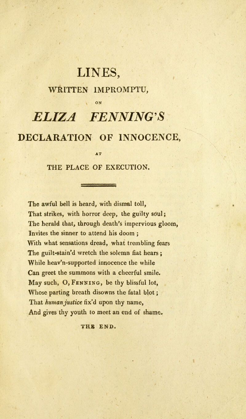 LINES, WRITTEN IMPROMPTU, x ON ELIZA FENNING'S DECLARATION OF INNOCENCE, AT THE PLACE OF EXECUTION, The awful bell is heard, with dismal toll, That strikes, with horror deep, the guilty soul; The herald that, through death's impervious gloom, Invites the sinner to attend his doom ; With what sensations dread, what trembling fears The guilt-stain'd wretch the solemn fiat hears ; While heav'n-supported innocence the while Can greet the summons with a cheerful smile. May such, O, Fenning, be thy blissful lot, Whose parting breath disowns the fatal blot; That human justice fix'd upon thy name, And gives thy youth to meet an end of shame. TUB END.