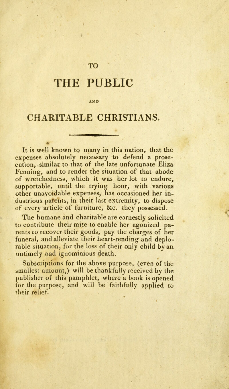 TO THE PUBLIC AND CHARITABLE CHRISTIANS. It is well known to many in this nation, that the expenses absolutely necessary to defend a prose- cution, similar to that of the late unfortunate Eliza Penning, and to render the situation of that abode of wretchedness, which it was her lot to endure, supportable, until the trying hour, with various other unavoidable expenses, has occasioned her in- dustrious parents, in their last extremity, to dispose of every article of furniture, &c. they possessed. The humane and charitable are earnestly solicited to contribute their mite to enable her agonized pa- rents to recover their goods, pay the charges of her funeral, and alleviate their heart-rending and deplo- rable situation, for the loss of their only child by an untimely and ignominious death. Subscriptions for the above purpose, (even of the smallest amount,) will be thankfully received by the publisher of this pamphlet, where a book is opened for the purpose, and will be faithfully applied to their relief.
