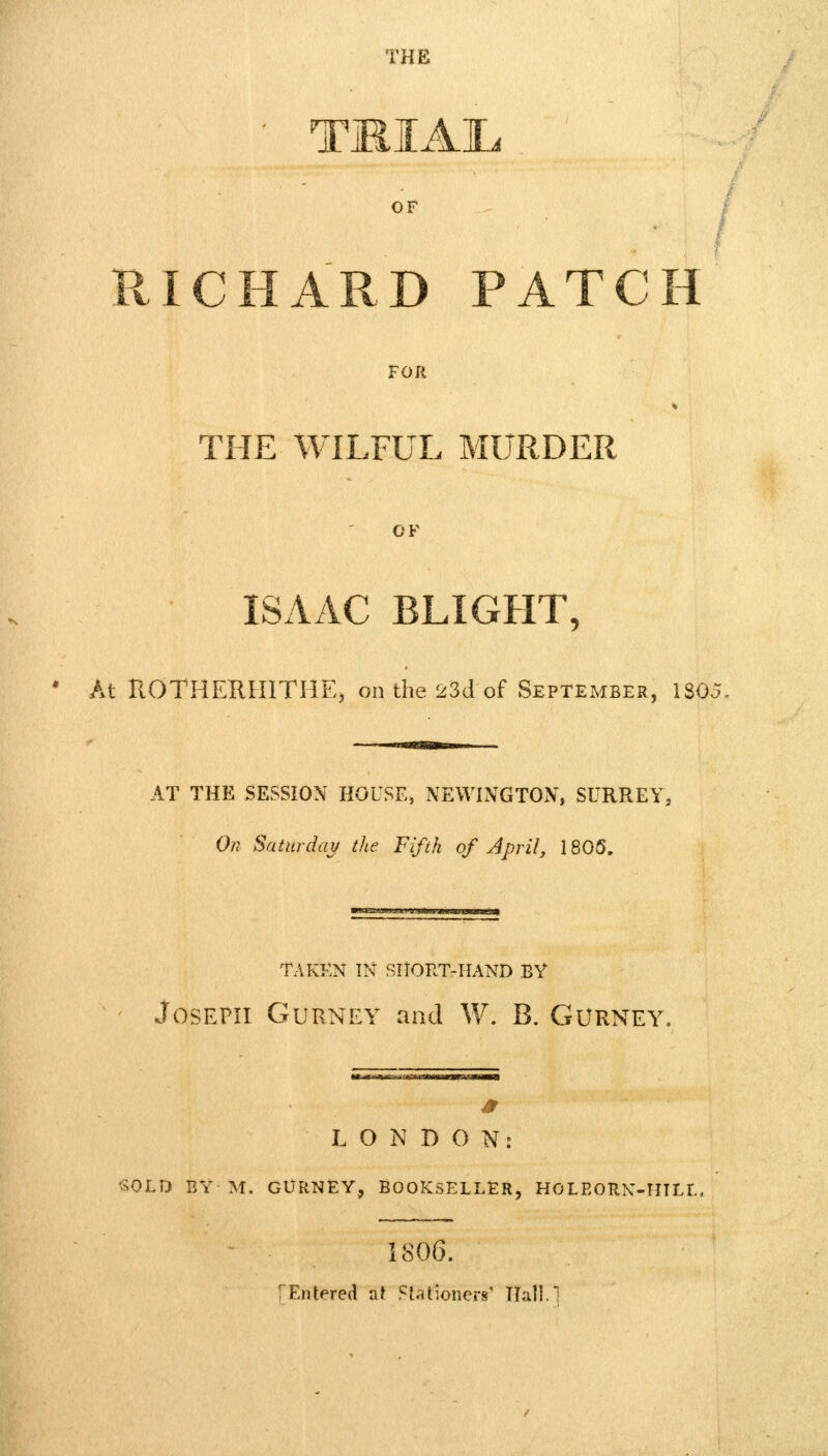 TMIAIL OF RICHARD PATCH FOR THE WILFUL MURDER OF ISAAC BLIGHT, At ROTHERHITHE, on the 23d of September, ISO AT THE SESSION HOUSE, NEWINGTON, SURREY, On Saturday the Fifth of April, 1805. TAKEN IN SNORT-HAND BY Joseph Gurnet and W. B. Gurney. LONDON: SOLD BY M. GURNEY, BOOKSELLER, HOLBORN-HILL, 1806. [Entered al Stationer*' fifall.1