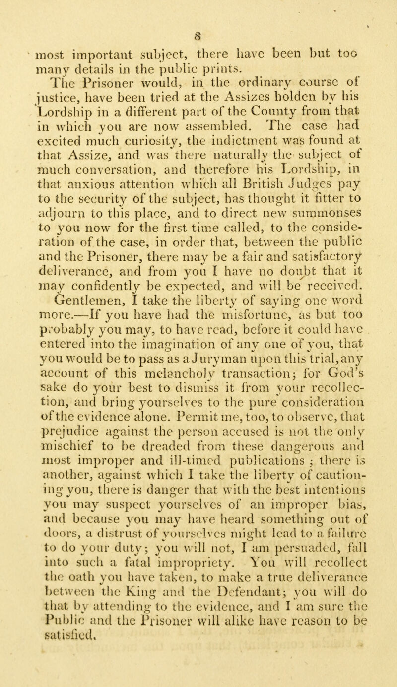 inost important subject, there have been but too many details in the public prints. The Prisoner would, in the ordinary course of justice, have been tried at the Assizes holden by his Lordship in a different part of the County from that in which you are now assembled. The case had excited much curiosity, the indictment was found at that Assize, and M as there naturally the subject of much conversation, and therefore his Lordship, in that anxious attention which all British Judges pay to the security of the subject, has thought it fitter to adjourn to this place, and to direct new summonses to you now for the first time called, to the conside- ration of the case, in order that, between the public and the Prisoner, there may be a fair and satisfactory deliverance, and from you I have no doubt that it may confidently be expected, and will be received. Gentlemen, I take the liberty of saying one word more.—If you have had the misfortune, as but too probably you may, to have read, before it could have entered into the imagination of any one of you, that you would be to pass as a Juryman upon this trial, any account of this melancholy transaction; for God's sake do your best to dismiss it from your recollec- tion, and bring yourselves to the pure consideration of the evidence alone. Permit me, too, to observe, that prejudice against the person accused is not the only mischief to be dreaded from these dangerous and most improper and ill-timed publications ; there is another, against which I take the liberty of caution- ing you, there is danger that with the best intentions you may suspect yourselves of an improper bias, and because you may have heard something out of doors, a distrust of yourselves might lead to a failure to do your duty; you will not, I am persuaded, fall into such a fatal impropriety. You will recollect the oath you have taken, to make a true deliverance between the King and the Defendant; you will do that by attending to tlie evidence, and I am sure the Public and tiie Prisoner will alike have reason to be satisfied.