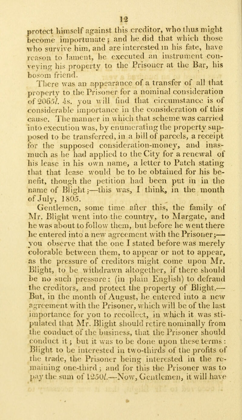 protect himself against this creditor, who thus might become importunate $ and he did that which those who survive him, and are interested in his fate, have reason to lament, he executed an instrument con- veying his property to the Prisoner at the Bar, his bosom friend. There was an appearance of a transfer of all that property to the Prisoner for a nominal consideration of 2065/. 4s. you will find that circumstance is of considerable importance in the consideration of this cause. The manner in which t hat scheme was carried into execution was, by enumerating the property sup- posed to be transferred, in a bill of parcels, a receipt for the supposed consideration-money, and inas- much as he had applied to the City for a renewal of his lease in his own name, a letter to Patch stating that that lease would be to be obtained for his be- nefit, though the petition had been put in in the name of Blight;—this was, I think,, in the month of July, 1805. Gentlemen, some time after this, the family of Mr. Blight went into the country, to Margate, and he was about to follow them, but before he went there he entered into a new agreement with the Prisoner;— you observe that the one I stated before was merely colorable between them, to appear or not to appear, as the pressure of creditors might come upon Mr. Blight, to be withdrawn altogether, if there should be no such pressure: (in plain English) to defraud the creditors, and protect the property of Blight.— But, in the month of August, he entered into a new agreement with the Prisoner, which will be of the last importance for you to recoileet, in which it was sti- pulated that Mr. Blight should retire nominally from the conduct of the business, that the Prisoner should conduct it; but it was to be done upon these terms : Blight to be interested in two-thirds of the profits of the trade, the Prisoner being interested in the re- maining one-third ; and for this the Prisoner was to pay the sum of 1250/.—NowT, Gentlemen, it will have