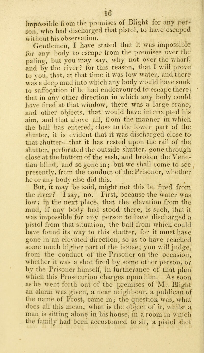 Impossible from the premises of Blight for any p@t« son, who had discharged that pistol, to have escaped without his observation. Gentlemen, I have stated that it Was impossible for any body to escape from the premises over the paling* but you may say, why not over the wharf, and by the river? for tliis reason, that I will prove to you, that, at that time it was low water, and there was a deep mud into which any body would have sunk to suffocation if he had endeavoured to escape there\ that in any other direction in which any body could have fired at that window, there was a large crane, and other objects, that would have intercepted his aim, and that above all, from the manner in which the ball has entered, close to the lower part of the shutter, it is evident that it was discharged close to that shutter—that it has rested upon the rail of the shutter, perforated the outside shutter, gone through close at the bottom of the sash, and broken the Vene- tian blind, and so gone in; but we shall come to see presently, from the conduct of the Prisoner, whether he or any body else did this. % But, it may be said, might not this be fired from the river? I say, no. First, because the water was low; in the next place, that the elevation from the mud, if any body had stood there, is such, that it was impossible for any person to have discharged a pistol from that situation, the ball from which could have found its way to this shutter, for it must have gone in an elevated direction, so as to have reached some much higher part of the house; you will judge, from the conduct of the Prisoner on the occasion, whether it was a shot fired by some other person, or by the Prisoner himself, in furtherance of that plan which this Prosecution charges upon him. As soon as he went forth out of the premises of Mr. Blight an alarm was given, a near neighbour, a publican of the name of Frost, came in; the question was, what docs all this mean, what is the object of it, whilst a man is sitting alone in his house, in a room in which the family had been accustomed to sit, a pistol shot