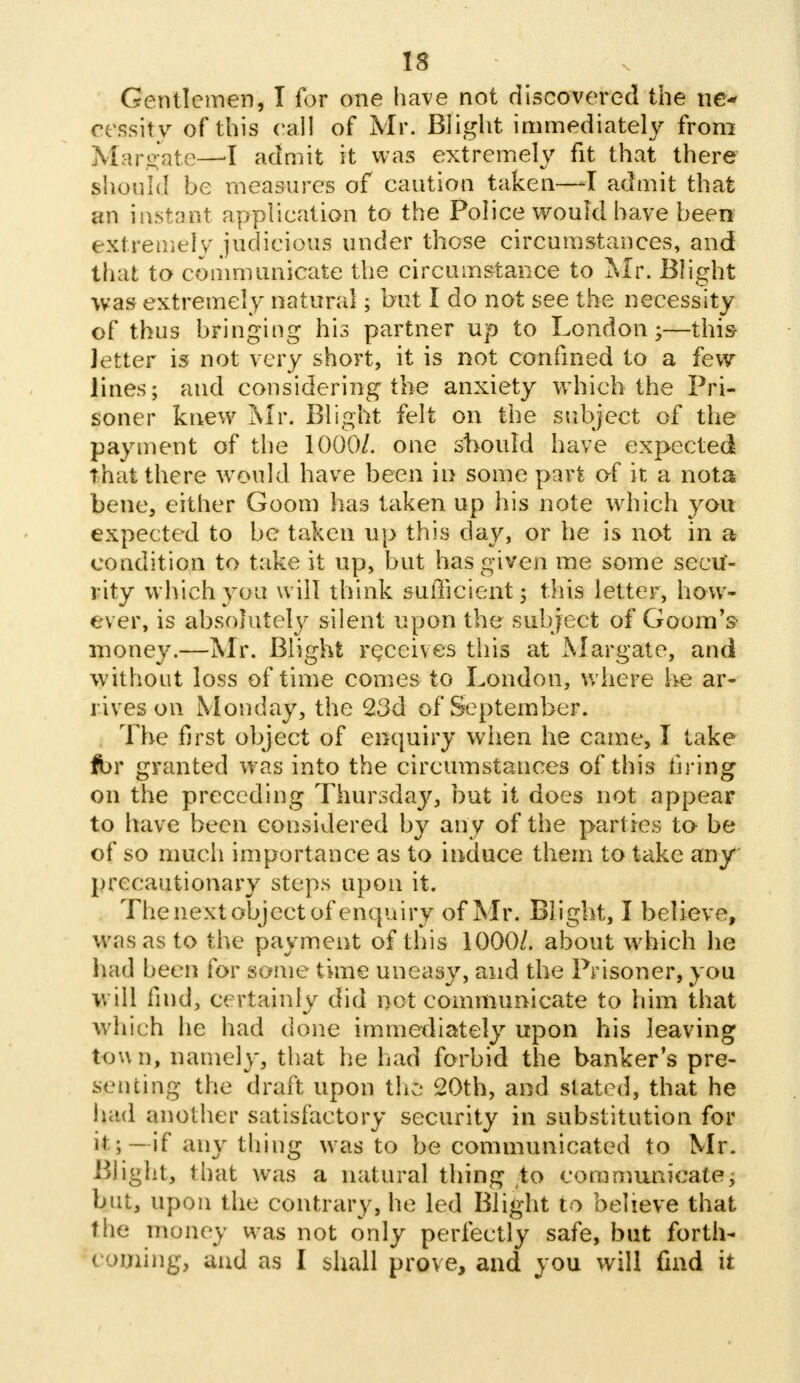 Gentlemen, I for one have not discovered the ne- cessity of this call of Mr. Blight immediately from Margate—I admit it was extremely fit that there should be measures of caution taken—I admit that an instant application to the Police would have been extremely judicious under those circumstances, and that to communicate the circumstance to Mr. Blight was extremely natural; but I do not see the necessity of thus bringing his partner up to London;—this Jetter is not very short, it is not confined to a few lines; and considering the anxiety which the Pri- soner knew Mr. Blight felt on the subject of the payment of the 1000/. one should have expected that there would have been in some part of it a nota bene, either Goom has taken up his note which you expected to be taken up this day, or he is not in a condition to take it up, but has given me some secu- rity which you will think sufficient; this letter, how- ever, is absolutely silent upon the subject of Goora's money.—Mr. Blight receives this at Margate, and without loss of time comes to London, where he ar- rives on Monday, the 23d of September. The first object of enquiry when he came, I take fbr granted was into the circumstances of this firing on the preceding Thursday, but it does not appear to have been considered by any of the parties to be of so much importance as to induce them to take any precautionary steps upon it. The next object of enquiry of Mr. Blight, I believe, was as to the payment of this 1000/. about which he had been for some time uneasy, and the Prisoner, you will find, certainly did net communicate to him that which he had done immediately upon his leaving town, namely, that he had forbid the banker's pre- senting the draft upon the 20th, and slated, that he had another satisfactory security in substitution for ii ;-if any thing was to be communicated to Mr. Plight, that was a natural thing to communicate, but, upon the contrary, he led Blight to believe that the money was not only perfectly safe, but forth- coming, and as I shall prove, and you will find it