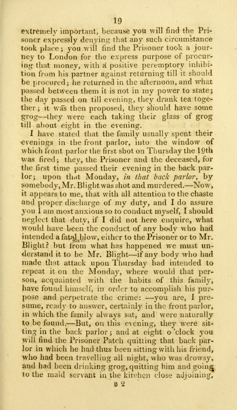 extremely important, because you will find the Pri- soner expressly denying that any such circumstance took place; you will find the Prisoner took a jour- ney to London for the express purpose of procur- ing that money, with ti positive peremptory inhibi- tion from his partner against returning till it should be procured; he returnee! in the afternoon, and what passed between them it is not in my power to state; the day passed on till evening, they drank tea toge- ther; it was then proposed, they should have some grog—they were each taking their glass of grog till about eight in the evening. I have stated that the family usually spent their evenings in the front parlor, into the window of which front parlor the first shot on Thursday the 19th was fired; they, the Prisoner and the deceased, for the first time passed their evening in the back par- lor; upon that Monday, in that back parlor; by somebody, Mr. Blight was shot and murdered.—Now, it appears to me, that with all attention to the chaste and proper discharge of my duty, and I do assure you I am most anxious so to conduct mj^self, I should neglect that duty, if I did not here enquire, what would have been the conduct of any body who had intended a fata4oblow, either to the Prisoner or to Mr. Blight? but from what has happened we must un- derstand it to be Mr. Blight—if any body who had made that attack upon Thursday had intended to repeat it on the Monday, where would that per- son, acquainted with the habits of this famity, have found himself, in order to accomplish his pur- pose and perpetrate the crime: —you are, I pre- sume, ready to answer, certainly in the front parlor, in which the family always sat, and were naturally to be found.—But, on this evening, they were sit- ting in the back parlor; and at eight o 'clock you will find the Prisoner Patch quitting that back par- lor in which he had thus been sitting with his friend, who had been travelling all night, who was drowsy, and had been drinking grog, quitting him and goings to the maid servant in the kitchen close adjoining, B c2