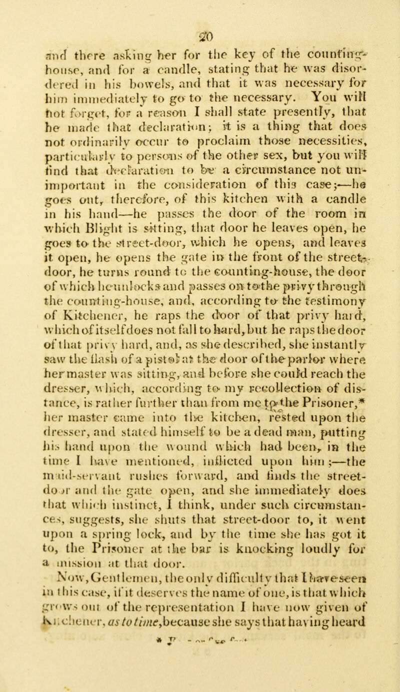 8b ■ml there asking her for the key of the counting- house, and for a candle, stating that he was disor- dered in his bowels, and that it was necessary for bim immediately to go to the necessary. You will Mot forget, for a reason I shall state presently, that he made that declaration; it is a thing that does not ordinarily occur to proclaim those necessities, particularly to persons of the other sex, but you wiB find that declaration to be: a circumstance not un- important in the consideration of this case;-— he goes out, therefore, of this kitchen with a candle in his hand—he passes the door of the room in which Blight is skting, that door he leaves open, he goes to* the street-door, which he opens, arid leaves it open, he opens the gate in the front of the street-, door, he turns round to the cminting-house, the door of which he unlocks and passes on to the privy through the counting-house, and, according to-the testimony of Kitchener, he raps the croor of that privy hard, which of itself does not fall to hard, but he raps the door of that privy hard, and, as she described, she instantly saw the Hash of apistohit the door of the parlor where her master was sitting, and before she couM reach the dresser, which, according to- my recollection of dis- tance, is rather further than from me tpthe Prisoner,* her master came into the kitchen, rested upon the dresser, and state d himself to be a dead man, putting his hand upon the wound which had been, in the time I have mentioned, inflicted upon him ;—the maid-servant rushes forward, and finds the street- do jv and the gate open, and she immediately does that which instinct, I think, under such circumstan- ces, suggests, she shuts that street-door to, it went upon a spring lock, and by the time she has got it to, the Prisoner at the bar is knocking loudly for a mission at that door. Now,Gentlemen, the only difficulty that Ih-a-vesee-n in this c.isc, U'it deserves the name of one, is that which grows out of the representation I have now given of Ikiichener, <:/.y/e////^because she says that having heard