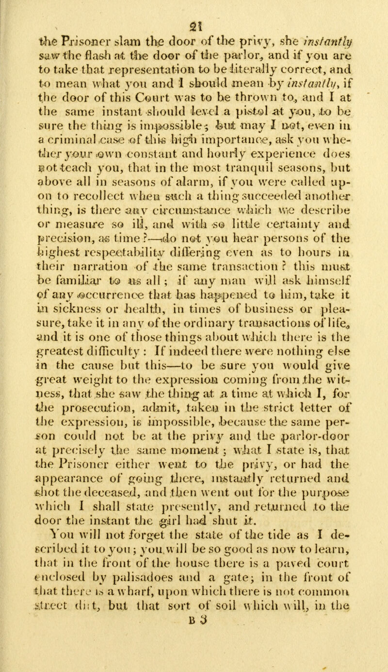 the Prisoner slam the door of the privy, she instantly saw the flash at the door of the parlor,, and if you are to take that representation to be literally correct, and to mean what you and 1 should mean by instantly^ if the door of this Court was to he thrown to., and I at the same instant should level a pistol at you, to be sure the thing is impossible; but may I net, even in a criminahcase of this high importance, ask you whe- ther your own constant and hourly experience does i3ot teach you, that in the most tranquil seasons, but above all in seasons of alarm, if you were called up- on to recollect when such a thing succeeded another thing, is there any circumstance which we describe or measure so ill, and with so little certainty and precision, as time ?—<do not you hear persons of the highest respectability differing even as to hours in their narration of the same transaction ? this must be familiar to us all ; if any man will ask himself of any occurrence that has happened to him, take it in sickness or health, in times of business or plea- sure, take it in any of the ordinary transactions of life* and it is one of those things about which there is the greatest difficulty : If indeed there were nothing else in the cause but this—to be sure vou would eiv,e great weight to the expression coming from the wit- ness, that she saw the thing at n time at which I, for the prosecution, admit, taken in the strict letter of the expression, is impossible, hecause the same per- son could not be at the privy and the parlor-door at precisely the same moment; what I -state is, that the Prisoner either went to the privy, or had the appearance of going there., instantly returned and sjiot the deceased, and then went out for the purpose which I shall state presently, and returned to the door the instant the girl had shut it. You will not forget the state of the tide as I de- scribed it to you; you, will be so good as now to learn, that in the front of the house there is a paved court enclosed by palisadoes and a gate; in the front of that there is a wharf, upon which there is not common street dnt, but that sort of soil which will, in the B 3