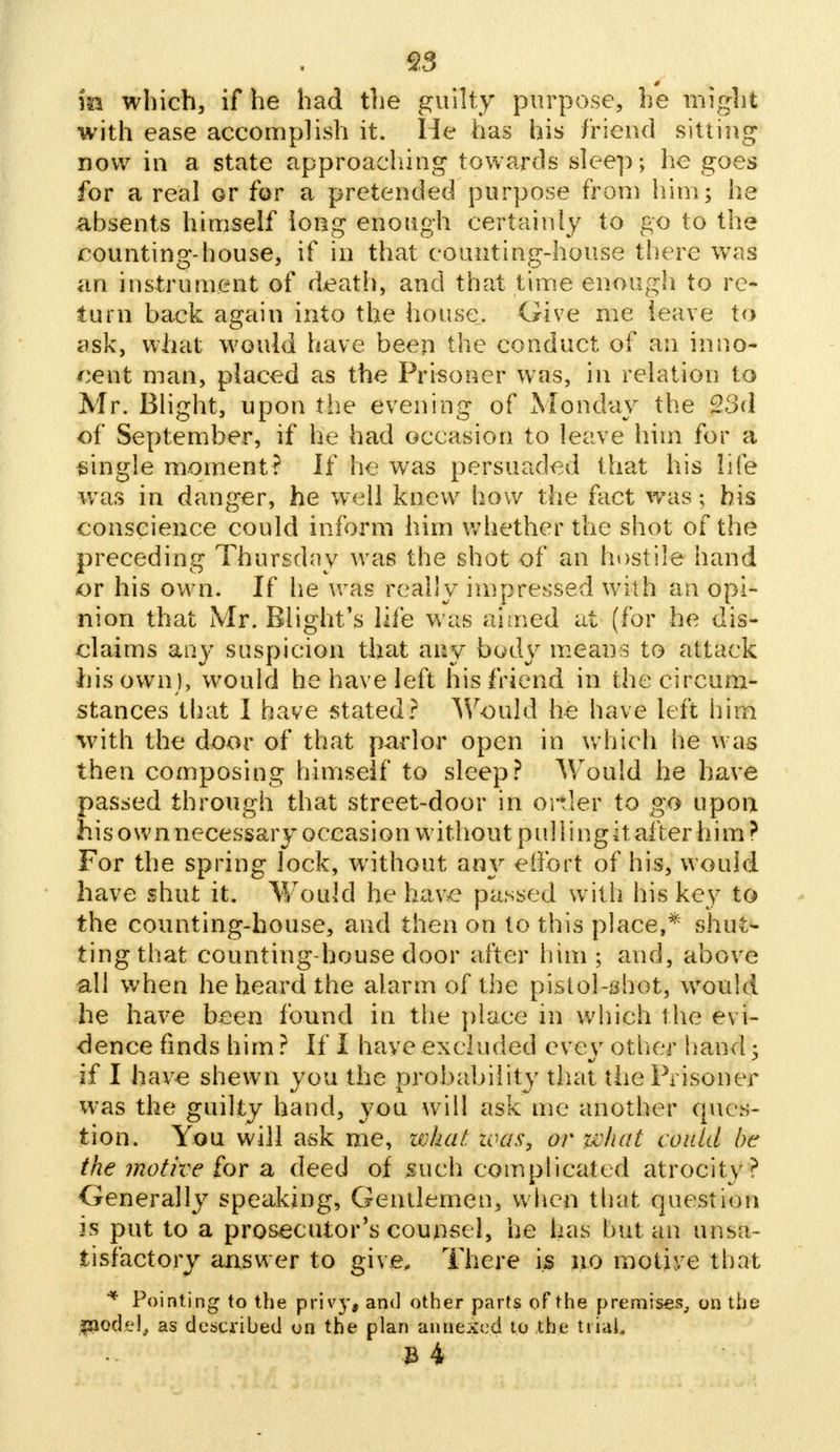 93 m which, if he had the guilty purpose, he might with ease accomplish it. He has his friend sitting now in a state approaching towards sleep; he goes for a real or for a pretended purpose from him; he absents himself long enough certainly to go to the counting-house, if in that counting-house there was an instrument of death, and that time enough to re- turn back again into the house. Give me leave to ask, what would have been the conduct of an inno- cent man, placed as the Prisoner was, in relation to Mr. Blight, upon the evening of Monday the 23d of September, if he had occasion to leave him for a single moment? If he was persuaded that his life was in danger, he well knew how the fact was; his conscience could inform him whether the shot of the preceding Thursday was the shot of an hostile hand or his own. If he was really impressed with an opi- nion that Mr. Blight's life was aimed at (for he dis- claims any suspicion that any body means to attack his own), would he have left his friend in the circum- stances that I have stated? Would he have left him with the door of that parlor open in which lie was then composing himself to sleep? Wrould he have passed through that street-door in ortler to go upon his own necessary occasion without pulling it after him ? For the spring lock, without any effort of his, would have shut it. Wrould he have passed with his key to the counting-house, and then on to this place,* shut- ting that counting house door after him ; and, above all when he heard the alarm of the pistol-shot, would he have been found in the place in which the evi- dence finds him ? If I have excluded evey other hand 5 if I have shewn you the probability that the Prisoner was the guilty hand, you will ask me another ques- tion. You will ask me, zvhat. zoas, or what could be the motive for a deed of such complicated atrocity? Generally speaking, Gentlemen, when that question is put to a prosecutor's counsel, he has but an unsa- tisfactory answer to give. There is no motive that * Pointing to the privy, and other parts of the premises, on the fjiodel; as described on the plan annexed to the tiiai.