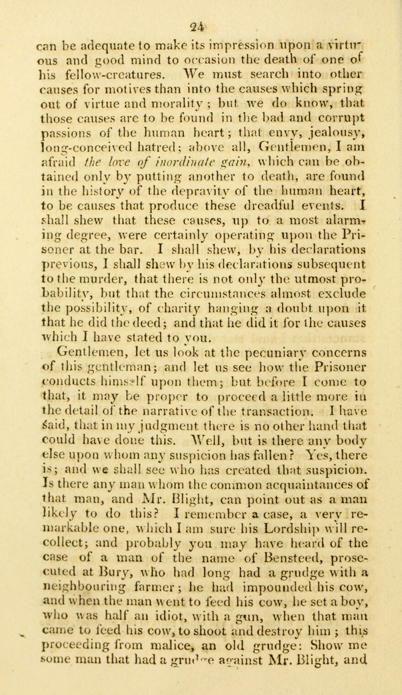 can be adequate to make its impression upon a virtu- ous and good mind to occasion the death of one of his fellow-creatures. We must search into other causes for motives than into the causes which spring out of virtue and morality ; hut we do know, that those causes are to be found in the bad and corrupt passions of the human heart; that envy, jealousy, long-conceived hatred ; above all, Gentlemen, I am afraid the love of inordinate gain, which can be ob- tained only by putting another to death, are found in the history of the depravity of the human heart, to be causes that produce these dreadful events. I shall shew that these causes, up to a most alarm-* ing degree, were certainly operating upon the Pri- soner at the bar. I shall shew, by his declarations previous, I shall shew by his declarations subsequent to the murder, that there is not only the utmost pro^ Lability, but that the circumstances almost, exclude the possibility, of charity hanging a doubt upon it that he did the deed; and that he did it for the causes which I have stated to you. Gentlemen, let us look at the pecuniary concerns of this gentleman; and let us see how the Prisoner conducts hims-lf upon them; but before I come to that, it may be proper to proceed a little more in the detail of the narrative of the transaction. I have Said, that in my judgment there is no other hand that could have done this. Well, but is there any body else upon whom any suspicion has fallen? Yes, there is; and we shall see who has created that suspicion. Is there any man whom the common acquaintances of that man, and Mr. Blight, can point out as a man likely to do this? I remember a case, a very re- markable one, which I am sure his Lordship will re- collect; and probably you may have heard of the case of a man of the name of Ben steed, prose- cuted at Bury, who had long had a grudge with a neighbouring farmer; he had impounded his cow, and when the man went to feed his cow, he set a boy, w ho v\as half an idiot, with a gun, when that man came to feed his cow, to shoot and destroy him ; this proceeding from malice, an old grudge: Show me some man that hadagrud-e against Mr. Blight, and