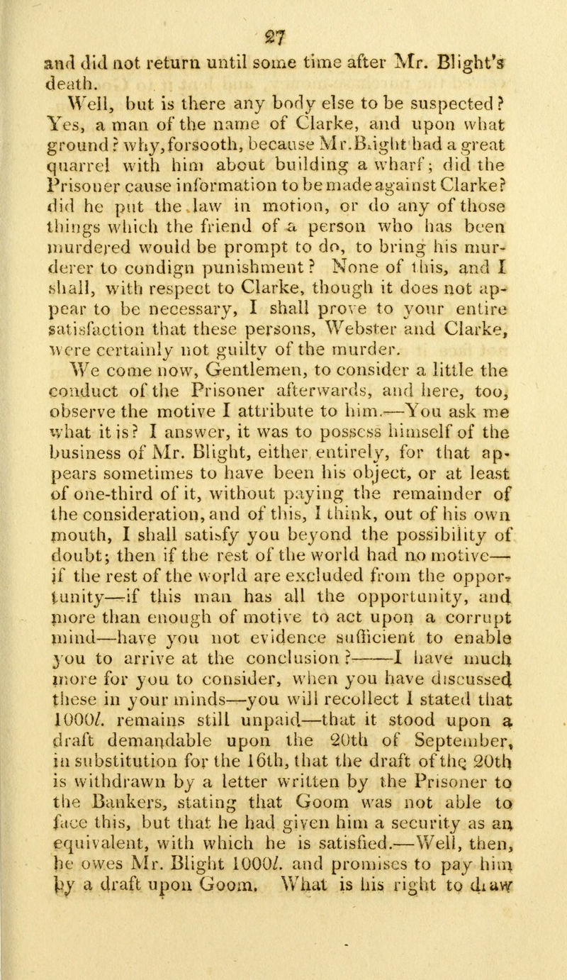 and did not return until some time after Mr. Blight's death. Well, but is there any body else to be suspected ? Yes, a man of the name of Clarke, and upon what ground r why,forsooth, because Mr.Bright had a great quarrel with him about building a wharf; did the Prisoner cause information to be madeagainst Clarke? did he put the law in morion, or do any of those things which the friend of a person who has been murdered would be prompt to do, to bring his mur- derer to condign punishment ? None of this, and I shall, with respect to Clarke, though it does not ap- pear to be necessary, I shall prove to your entire satisfaction that these persons, Webster and Clarke, were certainly not guilty of the murder. We come now, Gentlemen, to consider a little the conduct of the Prisoner afterwards, and here, too, observe the motive I attribute to him.<—You ask me what it is? I answer, it was to possess himself of the business of Mr. Blight, either entirely, for that ap- pears sometimes to have been his object, or at least of one-third of it, without paying the remainder of the consideration, and of this, I think, out of his own mouth, I shall satisfy you beyond the possibility of doubt; then if the rest of the world had uo motive— if the rest of the world are excluded from the oppor* tunity—-if this man has all the opportunity, and more than enough of motive to act upon a corrupt mind—have you not evidence sufficient to enable you to arrive at the conclusion r 1 have much more for you to consider, when you have discussed these in your minds—you will recollect I stated that 1000/. remains still unpaid.—that it stood upon a draft demandable upon the 20th of September, in substitution for the 16th, that the draft of the. 20th is withdrawn by a letter written by the Prisoner to the Bankers, stating that Goom was not able to face this, but that he had given him a security as an> equivalent, with which he is satisfied.—Well, then, he owes Mr. Blight 1000/. and promises to pay him \}y a draft upon Goom. What is his right to diuvy