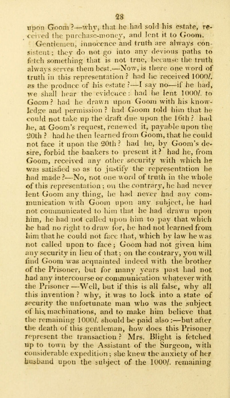 upon Goom ?—why, that he had sold his estate, re- ceived the purchase-money, and lent it to Goom. Gentfemcn, innocence and truth are always con si stout; thev do not go into any devious paths to fetch something that is not true, because the truth always serves them bevSt.—Now, is there one word of truth in this representation r had he received 1000/. as the produce of his estate r—I say no—if he had, we shall hear the evidence: had he lent 1000/. to Goom? had he drawn upon Goom with his know- ledge and permission ? had Goom told him that he could not take up the draft due upon the 16th ? had he, at Goom's request, renewed it, payable upon the 120th ? had he then learned from Goom, that he could not face it upon the 20th ? had lie, by Goom's de- sire, forbid the bankers to present it ? had he, from Goom, received any other security with which he was satisfied so as to justify the representation he had made ?—No, not one word of truth in the whole of this representation ; on the contrary, he had never lent Goom any thing, he had never had any com- munication with Goom upon any subject, he had not communicated to him that he had drawn upon him, he had not called upon him to pay that which he had no right to draw fur, he had not learned from him that he could not face that, which by law he was not called upon to face; Goom had not given him any security in lieu of that; on the contrary, you will mid Goom was acquainted indeed with the brother of the Prisoner, but for many years past had not had any intercourse or communication whatever with the Prisoner —Well, but if this is all false, why all this invention ? why, it was to lock into a state of security the unfortunate man who was the subject of his. machinations, and to make him believe that the remaining 1000/. should be paid alsobut after the death of this gentleman, how does this Prisoner represent the transaction? Mrs. Blight is fetched up to town by the Assistant of the Surgeon, with considerable expedition; she knew the anxiety of her bo band upon the subject of the 1000/. remaining