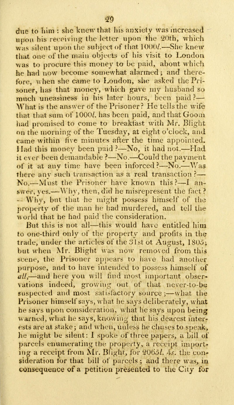 m due to him : she knew that his anxiety was increased upon his receiving the letter upon the 20th, which was silent upon the subject of that 1000/.—She knew that one of the main objects of his visit to London was to procure this money to be paid, about which he had now become somewhat alarmed; and there- fore, when she came to London, she asked the Pri- soner, has that money, which gave my husband so much uneasiness in his later hours, been paid ?—■ What is the answer of the Prisoner? He tells the wife that that sum of 1000/. has been paid, and that Goom had promised to come to breakfast with Mr. Blight on the morning of the Tuesday, at eight o'clock, and came within live minutes after the time appointed. Had this money been paid ?—No, it had not.—Had it ever been demandable ?—No.—Could the payment of it at any time have been inforced ?—No.—Was there any such transaction as a real transaction?— No.—Must the Prisoner have known this ?—I an- swer, yes.—Why, then, did he misrepresent the fact ? — Why, but that he might possess himself of the property of the man he had murdered, and tell the world that he had paid the consideration. But this is not all—this would have entitled him to one-third only of the property and profits in the trade, under the articles of the 31st ot August, 180o; but when Mr. Blight was now removed from this scene, the Prisoner appears to have had another purpose, and to have intended to possess himself of all,—and here you will find most important obser- vations indeed, growing out of that never-to-be suspected and most sat isfactory source;—what the Prisoner himself says, what he says deliberately, what he says upon consideration, what he says upon being warned, what he says, knowing that his dearest inter- ests are at stake; and when, unless he chases to speak, he might be silent: I spoke of three papers, a bill of parcels enumerating the property, a receipt import- ing a receipt from Mr. Blight, for C2065L As. the con- sideration for that bill of parcels; and there was, in consequence of a petition presented to the City for