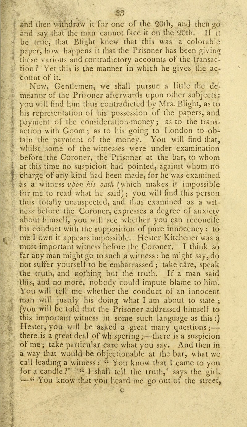 [ and then withdraw it for one of the 20th, and then go and say that the man cannot face it on the 20th. If it be true, that Blight knew that this was a colorable I paper, how happens it that the Prisoner has been giving J these various and contradictory accounts of the transac- tion ? Yet this is the manner in which he gives the ac- ' count of it. Now, Gentlemen, we shall pursue a little the dc- I meanor of the Prisoner afterwards upon other subjects: you will find him thus contradicted by Mrs. Blight, as to I his representation of his possession of the papers, and I payment of the consideration-money; as to the trans- I action with Goom; as to his going to London to ob- I tain the payment of the money. You will find that, 1 whilst some of the witnesses were under examination before the Coroner, the Prisoner at the bar, to whom I at this time no suspicion had pointed, against whom no | charge of any kind had been made, for he was examined I as a witness upon his oath (which makes it impossible for me to read what he said); you will find this person thus totally unsuspected, and thus examined as a wit- ness before the Coroner, expresses a degree of anxiety about himself, you will see whether you can reconcile his conduct with the supposition of pure innocency : to me I own it appears impossible. Hester Kitchener was a most important witness before the Coroner. I think so far any man might go to such a witness : he might say, do not suffer yourself to be embarrassed ; take care, speak the truth, and nothing but the truth. If a man said this, and no more, nobody could impute blame to him. You will tell me whether the conduct of an innocent man will justify his doing what I am about to state ; (you will be told that the Prisoner addressed himself to this important witness in some such language as this:) Hester, you will be asked a great many questions;— there.is a great deal of whispering;—there is a suspicion of me; take particular care what you say. And then in I a way that would be objectionable at the bar, what we call leading a witness:  You know that I came to you for a candle?1' 1 shall tell the truth, says the girl. — You know that you heard me go out of the strcet3