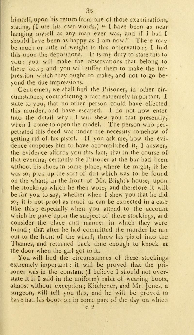 himself, upon his return from one of those examinations, stating, (I use his own words,) M I have been as near hanging myself as any man ever was, and if I had I should have been as Happy as I am now. There may be much or little of weight in this obfervation; I find this upon the depositions. It is my duty to state this to you : you will make the observations that belong to these facts; and you will suffer them to make the im- pression which they ought to make, and not to go be- yond the due impressions. Gentlemen, we shall find the Prisoner, in other cir- cumstances, contradicting a fact extremely important. I state to you, that no other person could have effected this murder, and have escaped. I do not now enter into the detail why : I will shew you that presently, when I come to open the model. The person who per- petrated this deed was under the necessity somehow of getting rid of his pistol. If you ask me, how the evi- dence supposes him to have accomplished it, I answer, the evidence affords you this fact, that in the course of that evening, certainly the Prisoner at the bar had been without his shoes in some place, where he might, if he was so, pick up the sort of dirt which was to be found on the wharf, in the front of Mr. Blight's house, upon the stockings which he tiien wore, and therefore it will be for you to say, whether when I shew you that he did so, it is not proof as much as can be expected in a case like this; especially when you attend to the account which he gave upon the subject of those stockings, and consider the place and manner in which they were found ; thUt after he had committed the murder he ran out to the front of the wharf, threw his pistol into the Thames, and returned back time enough to knock at the door when the girl got to it. You will find the circumstances of these stockings extremely important: it will be proved that the pri- soner was in the constant (I believe I should not over- state it if I said in the uniform) habit of wearing boots, almost without exception ; Kitchener, and Mr. Jones, a surgeon, will tell you this, and he will be proved to have had his-boots on in some part of the day on which