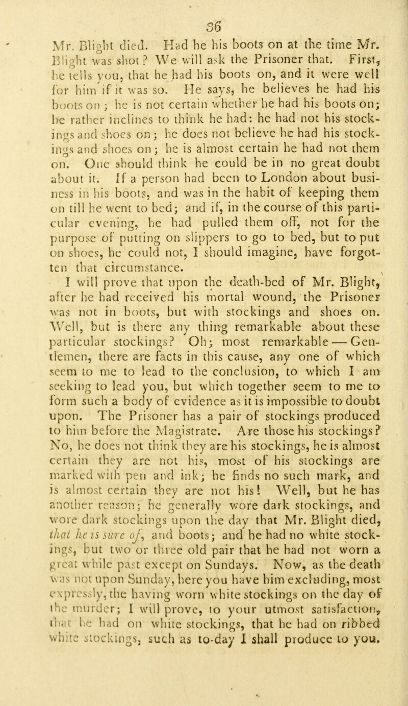 86 Mr. Blight died. Had he his boots on at the time Mr. Blight was shot ? We will ask the Prisoner that. First, he tells you, that he had his boots on, and it were well for him if it was so. He says, he believes he had his boots on ; he is not certain whether he had his boots on; he rather inclines to think he had: he had not his stock- ings and shoes on; he does not believe he had his stock- ings and shoes on; he is almost certain he had not diem on. One should think he could be in no great doubt about it. If a person had been to London about busi- ness in his boots, and was in the habit of keeping thern on till he went to bed; and if, in the course of this parti- cular evening, he had pulled them off, not for the purpose of putting on slippers to go to bed, but to put on shoes, he could not, I should imagine, have forgot- ten that circumstance. I will prove that upon the death-bed of Mr. Blight, after lie had received his mortal wound, the Prisoner was not in boots, but with stockings and shoes on. Well, but is there any thing remarkable about these particular stockings? Oh; most remarkable — Gen- tlemen, there are facts in this cause, any one of which seem to me to lead to the conclusion, to which I am seeking to lead you, but which together seem to me to form such a body of evidence as it is impossible to doubt upon. The Prisoner has a pair of stockings produced to him before the Magistrate. Are those his stockings? No, he does not think they are his stockings, he is almost certain they are not his, most of his stockings are marked with pen and ink; he finds no such mark, and is almost certain they are not hist Well, but he has another reason* he generally wore dark stockings, and wore dark stockings upon the day that Mr. Blight died, that he is sure oJ\ and boots; and he had no white stock- ings, but two or three old pair that he had not worn a great while past except on Sundays. Now, as the death w as not upon Sunday, here you have him excluding, most expressly,the having worn white stockings on the day of the murder; I will prove, to your utmost satisfaction, ftial he had on white stockings, that he had on ribbed