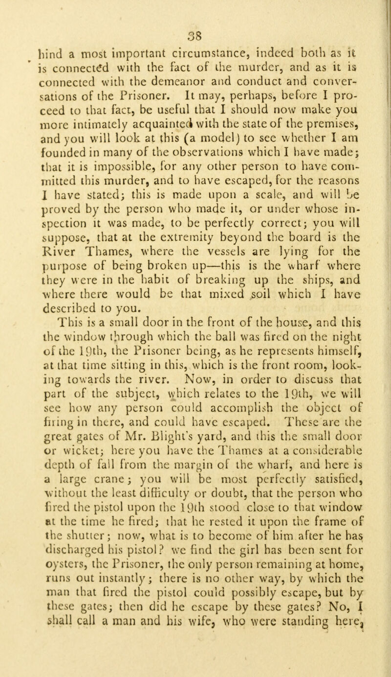 bind a most important circumstance, indeed both as it is connected with the fact of the murder, and as it is connected with the demeanor and conduct and conver- sations of the Prisoner. It may, perhaps, before I pro- ceed to that fact, be useful that I should now make you more intimately acquainted with the state of the premises, and you will look at this (a model) to see whether I am founded in many of the observations which I have made; that it is impossible, for any other person to have com- mitted this murder, and to have escaped, for the reasons I have stated; this is made upon a scale, and will be proved by the person who made it, or under whose in- spection it was made, to be perfectly correct; you will suppose, that at the extremity beyond the board is the River Thames, where the vessels are lying for the purpose of being broken up—this is the wharf where they were in the habit of breaking up the ships, and where there would be that mixed soil which I have described to you. This is a small door in the front of the house, and this the window through which the ball was fired on the night of the 19th, the Prisoner being, as he represents himself, at that time sitting in this, which is the front room, look- ing towards the river. Now, in order to discuss that part of the subject, which relates to the 19th, we will see how any person could accomplish the object of firing in there, and could have escaped. These are the great gates of Mr. Blight's yard, and this the small door or wicket; here you have the Thames at a considerable depth of fail from the margin of the wharf, and here is a large crane; you will be most perfectly satisfied, without the least difficulty or doubt, that the person who fired the pistol upon the 19th stood close to that window at the time he fired; that he rested it upon the frame of the shutter; now, what is to become of him after he has discharged his pistol? we find the girl has been sent for oysters, the Prisoner, the only person remaining at home, runs out instantly; there is no other way, by which the man that fired the pistol could possibly escape, but by these gates; then did he escape by these gates? No, I shall call a man and his wife, who were standing here^