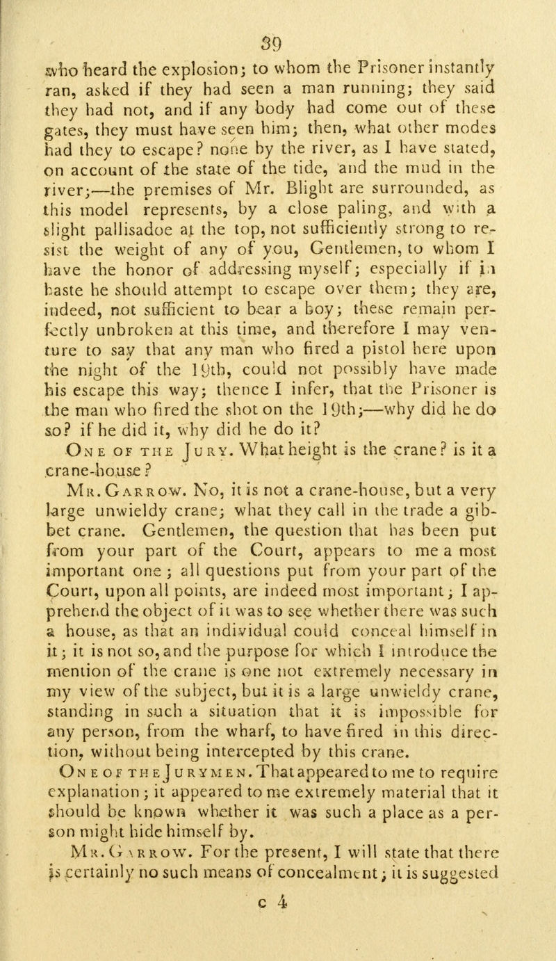who heard the explosion; to whom the Prisoner instantly ran, asked if they had seen a man running; they said they had not, and if any body had come out of these gates, they must have seen him; then, what other modes had they to escape? none by the river, as I have slated, on account of the state of the tide, and the mud in the river;—the premises of Mr. Blight are surrounded, as this model represents, by a close paling, and w;th a. flight pallisadoe at the top, not sufficiently strong to re- sist the weight of any of you, Gentlemen, to whom I have the honor of addressing myself; especially if ii haste he should attempt to escape over them; they are, indeed, not sufficient to bear a boy; these remain per- fectly unbroken at this time, and therefore I may ven- ture to say that any man who fired a pistol here upon the night of the 19tb, could not possibly have made bis escape this way; thence I infer, that the Prisoner is the man who fired the shot on the 1 9th;—why did he do so? if he did it, why did he do it? One of the J u ry. What height is the crane? is it a crane-house ? Mr. Gar row. No, it is not a crane-house, but a very large unwieldy crane; what they call in the trade a gib- bet crane. Gentlemen, the question that has been put from your part of the Court, appears to me a most important one; ali questions put from your part of the Court, upon all points, are indeed most important; I ap- prehend the object of it was to see whether there was such si house, as that an individual could conceal himself in it; it is not so,and the purpose for which I introduce the mention of the crane is one not extremely necessary in my view of the subject, but it is a large unwieldy crane, standing in such a situation that it is impossible for any person, from the wharf, to have fired in this direc- tion, without being intercepted by this crane. Oneof the] u r ymen. That appeared to me to require explanation ; it appeared tome extremely material that it should be known whether it was such a place as a per- son might hide himself by. Mr.G \rrow. For the present, I will state that there js certainly no such means of concealment; it is suggested