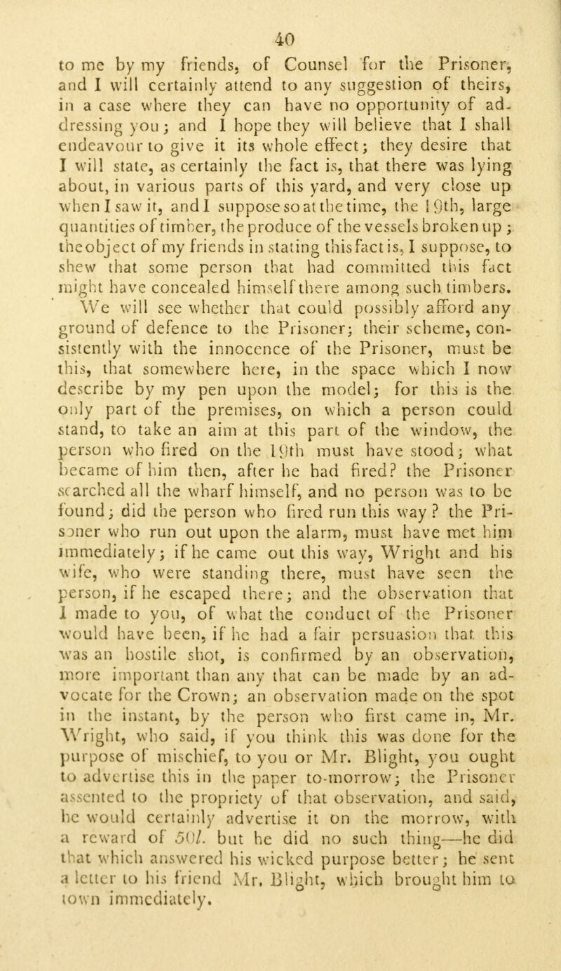 to me by my friends, of Counsel for the Prisoner, and I will certainly attend to any suggestion of theirs, in a case where they can have no opportunity of ad- dressing you; and I hope they will believe that I shall endeavour to give it its whole effect; they desire that I will state, as certainly the fact is, that there was lying about, in various parts of this yard, and very close up when I saw it, andl suppose so at the time, the 19th, large quantities of timber, the produce of the vessels broken up ;. the object of my friends in stating this fact is, I suppose, to shew that some person that had committed this fact might have concealed himself there among such timbers. We will see whether that could possibly afford any ground of defence to the Prisoner; their scheme, con- sistently with the innocence of the Prisoner, must be this, that somewhere here, in the space which I now describe by my pen upon the model; for this is the only part of the premises, on which a person could stand, to take an aim at this pan of the window, the person who fired on the H/th must have stood; what became of him then, after he had fired? the Prisoner searched all the wharf himself, and no person was to be found; did the person who fired run this way ? the Pri- soner who run out upon the alarm, must have met him immediately; if he came out this way, Wright and his wife, who were standing there, must have seen the person, if he escaped there; and the observation that I made to you, of what the conduct of the Prisoner would have been, if he had a fair persuasion that this was an hostile shot, is confirmed by an observation, more important than any that can be made by an ad- vocate for the Crown; an observation made on the spot in the instant, by the person who first came in, Mr. Wright, who said, if you think this was done for the purpose of mischief, to you or Mr. Blight, you ought to advertise this in the paper to-morrow; the Prisoner assented to the propriety uf that observation, and saul, he would certainly advertise it on the morrow, with a reward of 50/. but he did no such thine—he did that which answered his wicked purpose better; he sent a letter to his friend Mr. Blight, which brought him lo town immediately.