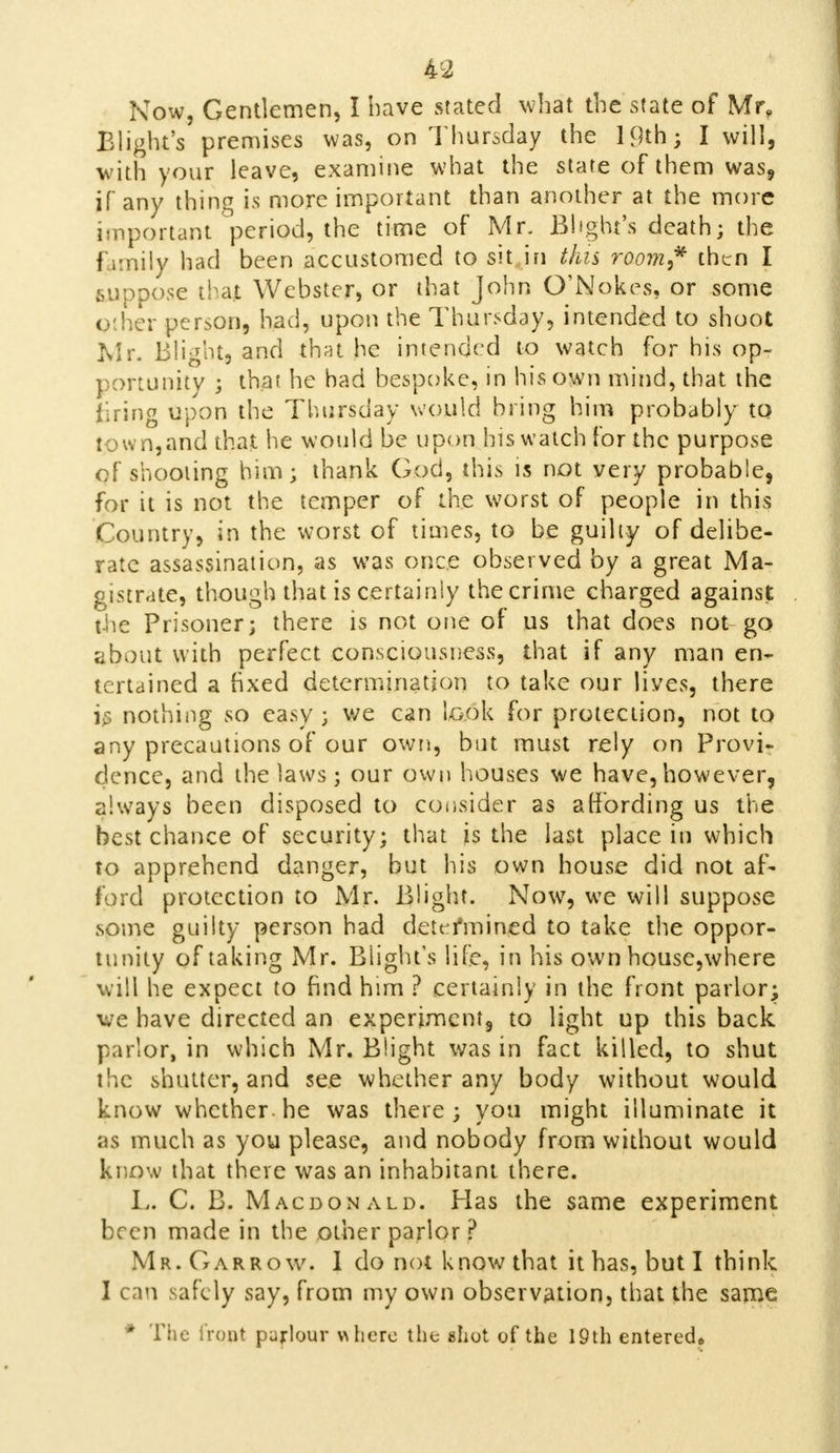 Now, Gentlemen, I have stated what the state of Mr, Blight's premises was, on Thursday the 19th; I will, with your leave, examine what the state of them was, if any thing is more important than another at the more important period, the time of Mr. Blight's death; the I imily had been accustomed to sit in this room? then I suppose that Webster, or that John O'Nokes, or some Other person, had, upon the Thursday, intended to shoot Mr. Blight, and that he intended to watch for his op- portunity ; that he had bespoke, in his own mind, that the firing upon the Thursday would bring him probably tQ town,and that he would be upon his watch for the purpose of shooting him; thank God, this is not very probable, for it is not the temper of the worst of people in this Country, in the worst of times, to be guilty of delibe- rate assassination, as was once observed by a great Ma- gistrate, though that is certainly the crime charged against the Prisoner; there is not one of us that does not go about with perfect consciousness, that if any man en- tertained a fixed determination to take our lives, there is nothing so easy; we can taok for protection, not to any precautions of our own, but must rely on Provi- dence, and the laws; our own houses we have, however, always been disposed to consider as affording us the best chance of security; that is the last place in which to apprehend danger, but his own house did not af- ford protection to Mr- Blight. Now, we will suppose some guilty person had dettmined to take the oppor- tunity of taking Mr. Blight's life, in his own housc,where will he expect to find him ? certainly in the front parlor; we have directed an experiment, to light up this back parlor, in which Mr. Blight was in fact killed, to shut the shutter, and see whether any body without would know whether, he was there; you might illuminate it as much as you please, and nobody from without would know that there was an inhabitant there. I,. C. B. Macdonald. Has the same experiment been made in the other parlor ? Mr. Gar row. 1 do not know that it has, but I think I can safely say, from my own observation, that the same * The iront pujrlour where the shot of the 19th entered*